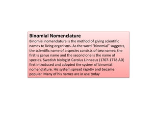 Binomial Nomenclature
Binomial nomenclature is the method of giving scientific
names to living organisms. As the word “binomial” suggests,
the scientific name of a species consists of two names: the
first is genus name and the second one is the name of
species. Swedish biologist Carolus Linnaeus (1707-1778 AD)
first introduced and adopted the system of binomial
nomenclature. His system spread rapidly and became
popular. Many of his names are in use today
 