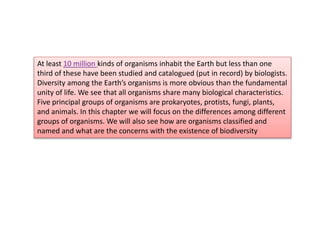 At least 10 million kinds of organisms inhabit the Earth but less than one
third of these have been studied and catalogued (put in record) by biologists.
Diversity among the Earth’s organisms is more obvious than the fundamental
unity of life. We see that all organisms share many biological characteristics.
Five principal groups of organisms are prokaryotes, protists, fungi, plants,
and animals. In this chapter we will focus on the differences among different
groups of organisms. We will also see how are organisms classified and
named and what are the concerns with the existence of biodiversity
 