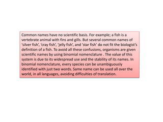 Common names have no scientific basis. For example; a fish is a
vertebrate animal with fins and gills. But several common names of
‘silver fish’, ‘cray fish’, ‘jelly fish’, and ‘star fish’ do not fit the biologist’s
definition of a fish. To avoid all these confusions, organisms are given
scientific names by using binomial nomenclature . The value of this
system is due to its widespread use and the stability of its names. In
binomial nomenclature, every species can be unambiguously
identified with just two words. Same name can be used all over the
world, in all languages, avoiding difficulties of translation.
 