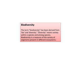 Biodiversity
The term “biodiversity” has been derived from
‘bio’ and ‘diversity’. “Diversity” means variety
within a species and among species.
Biodiversity is a measure of the variety of
organisms present in different ecosystems.
 
