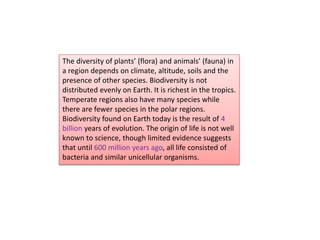 The diversity of plants’ (flora) and animals’ (fauna) in
a region depends on climate, altitude, soils and the
presence of other species. Biodiversity is not
distributed evenly on Earth. It is richest in the tropics.
Temperate regions also have many species while
there are fewer species in the polar regions.
Biodiversity found on Earth today is the result of 4
billion years of evolution. The origin of life is not well
known to science, though limited evidence suggests
that until 600 million years ago, all life consisted of
bacteria and similar unicellular organisms.
 