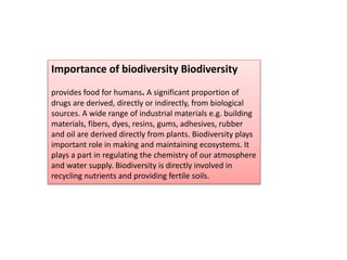 Importance of biodiversity Biodiversity
provides food for humans. A significant proportion of
drugs are derived, directly or indirectly, from biological
sources. A wide range of industrial materials e.g. building
materials, fibers, dyes, resins, gums, adhesives, rubber
and oil are derived directly from plants. Biodiversity plays
important role in making and maintaining ecosystems. It
plays a part in regulating the chemistry of our atmosphere
and water supply. Biodiversity is directly involved in
recycling nutrients and providing fertile soils.
 