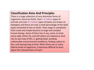 Classification Aims And Principles
There is a large collection of very dissimilar forms of
organisms, found on Earth. Over 1.5 million types of
animals and over 0.5 million types of plants are known to
biologists and these are only a small percentage of the total
types estimated to live on Earth. They range in complexity
from small and simple bacteria to large and complex
human beings. Some of them live in sea, some on land;
some walk, others fly, and still others are stationary. Each
has its own way of life i.e. getting food, avoiding
unfavorable environmental conditions, finding a place to
live, and reproducing its kind. When there are so many
diverse kinds of organisms, it becomes difficult to learn
about the characteristics of each.
 
