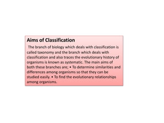 Aims of Classification
The branch of biology which deals with classification is
called taxonomy and the branch which deals with
classification and also traces the evolutionary history of
organisms is known as systematic. The main aims of
both these branches are; • To determine similarities and
differences among organisms so that they can be
studied easily. • To find the evolutionary relationships
among organisms.
 