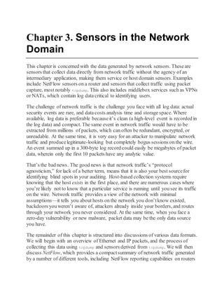 Chapter 3. Sensors in the Network
Domain
This chapter is concerned with the data generated by network sensors. Theseare
sensors that collect data directly from network traffic without the agency of an
intermediary application, making them service or host domain sensors. Examples
include NetFlow sensors on a router and sensors that collect traffic using packet
capture, most notably tcpdump. This also includes middlebox services such as VPNs
or NATs, which contain log data critical to identifying users.
The challenge of network traffic is the challenge you face with all log data: actual
security events are rare, and data costs analysis time and storage space. Where
available, log data is preferable becauseit’s clean (a high-level event is recorded in
the log data) and compact. The same event in network traffic would have to be
extracted from millions of packets, which can often be redundant, encrypted, or
unreadable. At the same time, it is very easy for an attacker to manipulate network
traffic and producelegitimate-looking but completely bogus sessions on the wire.
An event summed up in a 300-byte log record could easily be megabytes of packet
data, wherein only the first 10 packets have any analytic value.
That’s the bad news. The good news is that network traffic’s “protocol
agnosticism,” for lack of a better term, means that it is also your best sourcefor
identifying blind spots in your auditing. Host-based collection systems require
knowing that the host exists in the first place, and there are numerous cases where
you’re likely not to know that a particular service is running until you see its traffic
on the wire. Network traffic provides a view of the network with minimal
assumptions—it tells you about hosts on the network you don’tknow existed,
backdoors youweren’t aware of, attackers already inside your borders, and routes
through your network you never considered. At the same time, when you face a
zero-day vulnerability or new malware, packet data may be the only data source
you have.
The remainder of this chapter is structured into discussions of various data formats.
We will begin with an overview of Ethernet and IP packets, and the process of
collecting this data using tcpdump and sensors derived from tcpdump. We will then
discuss NetFlow, which provides a compactsummary of network traffic generated
by a number of different tools, including NetFlow reporting capabilities on routers
 