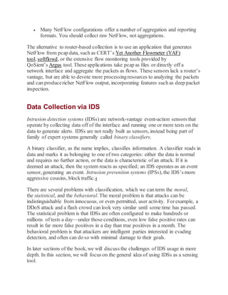  Many NetFlow configurations offer a number of aggregation and reporting
formats. You should collect raw NetFlow, not aggregations.
The alternative to router-based collection is to use an application that generates
NetFlow from pcap data, such as CERT’s Yet Another Flowmeter (YAF)
tool, softflowd, or the extensive flow monitoring tools provided by
QoSient’s Argus tool. These applications take pcap as files or directly off a
network interface and aggregate the packets as flows. These sensors lack a router’s
vantage, but are able to devote more processingresources to analyzing the packets
and can producericher NetFlow output, incorporating features such as deep packet
inspection.
Data Collection via IDS
Intrusion detection systems (IDSs) are network-vantage event-action sensors that
operate by collecting data off of the interface and running one or more tests on the
data to generate alerts. IDSs are not really built as sensors, instead being part of
family of expert systems generally called binary classifiers.
A binary classifier, as the name implies, classifies information. A classifier reads in
data and marks it as belonging to one of two categories: either the data is normal
and requires no further action, or the data is characteristic of an attack. If it is
deemed an attack, then the system reacts as specified; an IDS operates as an event
sensor, generating an event. Intrusion prevention systems (IPSs), the IDS’s more
aggressive cousins, block traffic.4
There are several problems with classification, which we can term the moral,
the statistical, and the behavioral. The moral problem is that attacks can be
indistinguishable from innocuous, or even permitted, user activity. Forexample, a
DDoS attack and a flash crowd can look very similar until some time has passed.
The statistical problem is that IDSs are often configured to make hundreds or
millions of tests a day—under those conditions, even low false positive rates can
result in far more false positives in a day than true positives in a month. The
behavioral problem is that attackers are intelligent parties interested in evading
detection, and often can do so with minimal damage to their goals.
In later sections of the book, we will discuss the challenges of IDS usage in more
depth. In this section, we will focus on the general idea of using IDSs as a sensing
tool.
 