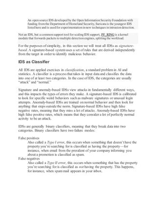 An opensource IDS developed by the Open InformationSecurityFoundation with
funding from the Department of Homeland Security, Suricatais the youngest IDS
listedhere and is usedfor experimentationinnew techniques inintrusiondetection.
Not an IDS, but a commonsupport tool for scalingIDS support, PF_RING is a kernel
module that forwards packets to multiple detectionengines, splittingthe workload.
For the purposes ofsimplicity, in this section we will treat all IDSs as signature-
based. A signature-based system uses a set of rules that are derived independently
from the target in order to identify malicious behavior.
IDS as Classifier
All IDS are applied exercises in classification, a standard problem in AI and
statistics. A classifier is a process that takes in input data and classifies the data
into one of at least two categories. In the case of IDS, the categories are usually
“attack” and “normal.”
Signature and anomaly-based IDSs view attacks in fundamentally different ways,
and this impacts the types of errors they make. A signature-based IDS is calibrated
to look for specific weird behaviors such as malware signatures or unusual login
attempts. Anomaly-based IDSs are trained on normal behavior and then look for
anything that steps outside the norm. Signature-based IDSs have high false
negative rates, meaning that they miss a lot of attacks. Anomaly-based IDSs have
high false positive rates, which means that they consider a lot of perfectly normal
activity to be an attack.
IDSs are generally binary classifiers, meaning that they break data into two
categories. Binary classifiers have two failure modes:
False positives
Also called a Type I error, this occurs when something that doesn’thave the
property you’re searching for is classified as having the property—for
instance, when email from the president of your company informing you
about a promotion is classified as spam.
False negatives
Also called a Type II error, this occurs when something that has the property
you’re searching for is classified as not having the property. This happens,
for instance, when spam mail appears in your inbox.
 