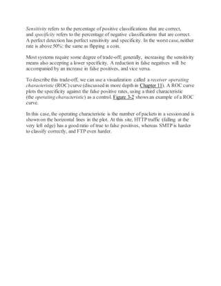 Sensitivity refers to the percentage of positive classifications that are correct,
and specificity refers to the percentage of negative classifications that are correct.
A perfect detection has perfect sensitivity and specificity. In the worst case, neither
rate is above 50%: the same as flipping a coin.
Most systems require some degree of trade-off; generally, increasing the sensitivity
means also accepting a lower specificity. A reduction in false negatives will be
accompanied by an increase in false positives, and vice versa.
To describe this trade-off, we can use a visualization called a receiver operating
characteristic (ROC) curve (discussed in more depth in Chapter 11). A ROC curve
plots the specificity against the false positive rates, using a third characteristic
(the operating characteristic) as a control. Figure 3-2 shows an example of a ROC
curve.
In this case, the operating characteristic is the number of packets in a sessionand is
shown on the horizontal lines in the plot. At this site, HTTP traffic (falling at the
very left edge) has a good ratio of true to false positives, whereas SMTP is harder
to classify correctly, and FTP even harder.
 