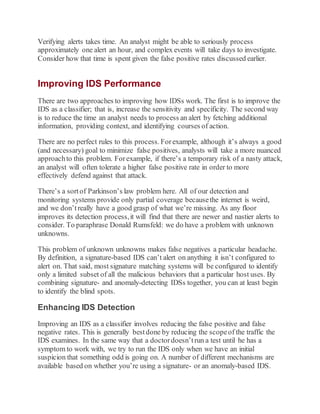 Verifying alerts takes time. An analyst might be able to seriously process
approximately one alert an hour, and complex events will take days to investigate.
Consider how that time is spent given the false positive rates discussed earlier.
Improving IDS Performance
There are two approaches to improving how IDSs work. The first is to improve the
IDS as a classifier; that is, increase the sensitivity and specificity. The second way
is to reduce the time an analyst needs to process an alert by fetching additional
information, providing context, and identifying courses of action.
There are no perfect rules to this process. Forexample, although it’s always a good
(and necessary) goal to minimize false positives, analysts will take a more nuanced
approachto this problem. Forexample, if there’s a temporary risk of a nasty attack,
an analyst will often tolerate a higher false positive rate in order to more
effectively defend against that attack.
There’s a sortof Parkinson’s law problem here. All of our detection and
monitoring systems provide only partial coverage becausethe internet is weird,
and we don’treally have a good grasp of what we’re missing. As any floor
improves its detection process,it will find that there are newer and nastier alerts to
consider. To paraphrase Donald Rumsfeld: we do have a problem with unknown
unknowns.
This problem of unknown unknowns makes false negatives a particular headache.
By definition, a signature-based IDS can’t alert on anything it isn’t configured to
alert on. That said, most signature matching systems will be configured to identify
only a limited subset of all the malicious behaviors that a particular host uses. By
combining signature- and anomaly-detecting IDSs together, you can at least begin
to identify the blind spots.
Enhancing IDS Detection
Improving an IDS as a classifier involves reducing the false positive and false
negative rates. This is generally bestdone by reducing the scopeof the traffic the
IDS examines. In the same way that a doctordoesn’trun a test until he has a
symptom to work with, we try to run the IDS only when we have an initial
suspicion that something odd is going on. A number of different mechanisms are
available based on whether you’re using a signature- or an anomaly-based IDS.
 