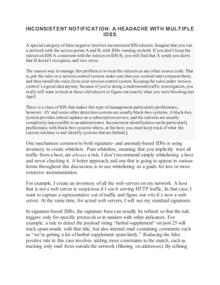 INCONSISTENT NOTIFICATION: A HEADACHE WITH MULTIPLE
IDSS
A special categoryof false negative involves inconsistent IDSrulesets. Imagine that you run
a networkwith the access points A and B, with IDSs running on both. If you don’t keep the
ruleset onIDS A consistent withthe ruleset onIDS B, you will find that A sends you alerts
that B doesn’t recognize, and vice versa.
The easiest way to manage this problem is to treat the rulesets as any other source code. That
is, put the rules in a versioncontrol system, make sure that you commit and comment them,
and then install the rules from your versioncontrol system. Keepingthe rules under version
control’s agood ideaanyway because if you’re doing a multimonthtraffic investigation, you
reallywill want to lookat those oldrulesets to figure out exactlywhat you were blocking last
April.
There is a class of IDS that makes this type of management particularlyproblematic,
however. AV and some other detectionsystemsare usuallyblack-box systems. A black-box
system provides ruleset updates as a subscriptionservice, and the rulesets are usually
completelyinaccessible to anadministrator. Inconsistent identificationcanbe particularly
problematic with black-boxsystems where, at the best, you must keep trackof what the
current rulebase is and identifysystems that are behind.5
One mechanism common to both signature- and anomaly-based IDSs is using
inventory to create whitelists. Pure whitelists, meaning that you implicitly trust all
traffic from a host, are always a risk. I don’trecommend simply whitelisting a host
and never checking it. A better approach, and one that is going to appear in various
forms throughout this discussion, is to use whitelisting as a guide for less or more
extensive instrumentation.
For example, I create an inventory of all the web servers on my network. A host
that is not a web server is suspicious if I see it serving HTTP traffic. In that case, I
want to capture a representative cut of traffic and figure out whyit’s now a web
server. At the same time, for actual web servers, I will use my standard signatures.
In signature-based IDSs, the signature base can usually be refined so that the rule
triggers only for specific protocols orin tandem with other indicators. For
example, a rule to detect the payload string “herbal supplement” on port 25 will
track spam emails with that title, but also internal mail containing comments such
as “we’re getting a lot of herbal supplement spam lately.” Reducing the false
positive rate in this case involves adding more constraints to the match, such as
tracking only mail from outside the network (filtering on addresses). By refining
 