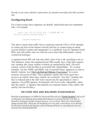 the rule to use more selective expressions, an operator can reduce the false positive
rate.
Configuring Snort
For a Snort system, these signatures are literally handcrafted and user-maintained
rules. Forexample:
alert tcp 192.4.1.0/24 any -> $HOME_NET 80
(flow:to_server,established; 
content:"admin";)
This alert is raised when traffic from a suspicious network (192.4.1.0/24) attempts
to contact any host on the internal network and tries to connect using an admin
account. Ruleset creation and management is a significant issue for signature-based
IDSs, and well-crafted rules are often the secret sauce that differentiates various
commercial packages.
A signature-based IDS will only raise alerts when it has a rule specifying to do so.
This limitation means that signature-based IDSs usually have a high false negative
rate, meaning that a large number of attacks go unreported by them. The most
extreme version of this problem is associated with vulnerabilities. AV systems
primarily, but also NIDSs and HIDSs, rely on specific binary signatures in order to
identify malware (see “On CodeRed and Malware Evasiveness” for a more
extensive discussion on this). These signatures require that some expert have
access to an exploit; these days, exploits are commonly “zero-day,” meaning that
they’re released and in the wild before anyone has the opportunity to write a
signature. Good IDS signature development will focus on the vulnerability rather
than the exploit—a signature that depends on a transient feature of the exploit will
quickly becomeobsolete.6
ON CODE RED AND MALWARE EVASIVENESS
Read the original papers on NIDSs by Paxsonand Roesch(see “Further Reading”) and you’ll
see that they were thinking about handcrafted attacks on systems that they’d be able to
defend by looking for people tryingto login as root or admin. There was a functionality
change around 2001, whichwas the beginning of a very nasty worm-heavy era in defense.
Worms like Code Red and Slammer caused widespread havoc by spreading actively and
destructivelychokingbandwidth.
 