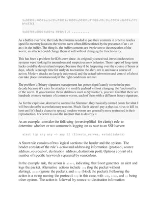 %u9090%u6858%ucbd3%u7801%u9090%u9090%u8190%u00c3%u0003%u8b00%u531
b%u53ff
%u0078%u0000%u00=a HTTP/1.0 ..........
As a buffer overflow, the Code Red worms needed to pad their contents inorder to reacha
specific memorylocation;the worms were oftendifferentiatedbythe presence of an X or
an N in the buffer. The thing is, the buffer contents are irrelevantto the executionof the
worm; an attacker couldchange them at will without changing the functionality.
This has been a problem for IDSs ever since. As originallyconceived, intrusiondetection
systems were looking for anomalous and suspicious userbehavior. These types of long-term
hacks couldbe detectedand stoppedbecause they’d be happening over the course of hours or
days, which is enough time for analysts to examine the alert, vet it, and take a course of
action. Modernattacks are largelyautomated, and the actual subversionand control of ahost
can take place instantaneouslyif the right conditions are met.
The problem of binary signature management has gottensignificantlyworse inthe past
decade because it’s easy for attackers to modifypayload without changing the functionality
of the worm. If you examine threat databases such as Symantec’s, you will find that there are
hundreds or more variants of commonworms, each of them with a different binarysignature.
As for the explosive, destructive worms like Slammer, they basicallycalmeddown for what I
will best describe as evolutionaryreasons. Much like it doesn’t pay a physical virus to kill its
host until it’s had a chance to spread, modern worms are generallymore restrainedintheir
reproduction. It’s better to own the internet than to destroyit.
As an example, consider the following (oversimplified for clarity) rule to
determine whether or not someone is logging on as root to an SSH server:
alert tcp any any -> any 22 (flow:to_server, established;)
A Snort rule consists of two logical sections: the header and the options. The
header consists of the rule’s actionand addressing information (protocol, source
address, sourceport, destination address, destination port). Options consist of a
number of specific keywords separated by semicolons.
In the example rule, the action is alert, indicating that Snort generates an alert and
logs the packet. Alternative actions include log (log the packet without
alerting), pass (ignore the packet), and drop (block the packet). Following the
action is a string naming the protocol: tcp in this case, with udp, icmp, and ip being
other options. The action is followed by source-to-destination information
 