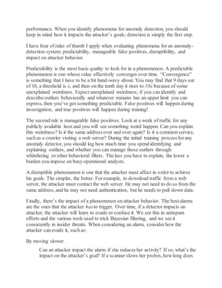 performance. When you identify phenomena for anomaly detection, you should
keep in mind how it impacts the attacker’s goals; detection is simply the first step.
I have four of rules of thumb I apply when evaluating phenomena for an anomaly-
detection system: predictability, manageable false positives, disruptibility, and
impact on attacker behavior.
Predictability is the most basic quality to look for in a phenomenon. A predictable
phenomenon is one whose value effectively converges over time. “Convergence”
is something that I have to be a bit hand-wavy about. You may find that 9 days out
of 10, a threshold is x, and then on the tenth day it rises to 10x because of some
unexplained weirdness. Expect unexplained weirdness; if you can identify and
describe outliers behaviorally and whatever remains has an upper limit you can
express, then you’ve got something predictable. False positives will happen during
investigation, and true positives will happen during training!
The second rule is manageable false positives. Look at a week of traffic for any
publicly available host and you will see something weird happen. Can you explain
this weirdness? Is it the same address over and over again? Is it a common service,
such as a crawler visiting a web server? During the initial training process forany
anomaly detector, you should log how much time you spend identifying and
explaining outliers, and whether you can manage those outliers through
whitelisting or other behavioral filters. The less you have to explain, the lower a
burden you impose on busy operational analysts.
A disruptible phenomenon is one that the attacker must affect in order to achieve
his goals. The simpler, the better. Forexample, to download traffic from a web
server, the attacker must contact the web server. He may not need to do so from the
same address, and he may not need authentication, but he needs to pull down data.
Finally, there’s the impact of a phenomenon on attacker behavior. The bestalarms
are the ones that the attacker hasto trigger. Over time, if a detector impacts an
attacker, the attacker will learn to evade or confuse it. We see this in antispam
efforts and the various tools used to trick Bayesian filtering, and we see it
consistently in insider threats. When considering an alarm, consider how the
attacker can evade it, such as:
By moving slower
Can an attacker impact the alarm if she reduces her activity? If so, what’s the
impact on the attacker’s goal? If a scanner slows her probes, how long does
 