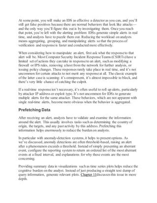 At some point, you will make an IDS as effective a detector as you can, and you’ll
still get false positives because there are normal behaviors that look like attacks—
and the only way you’ll figure this out is by investigating them. Once you reach
that point, you’re left with the alerting problem: IDSs generate simple alerts in real
time, and analysts have to puzzle them out. Reducing the workload on analysts
means aggregating, grouping, and manipulating alerts so that the process of
verification and responseis faster and conducted more effectively.
When considering how to manipulate an alert, first ask what the responseto that
alert will be. Most Computer Security Incident ResponseTeams (CSIRTs)have a
limited set of actions they can take in responseto an alert, such as modifying a
firewall or IPS rules, removing a host from the network for further analysis, or
issuing policy changes. These responses rarely take place in real time, and it’s not
uncommon for certain attacks to not merit any responseat all. The classic example
of the latter case is scanning: it’s omnipresent, it’s almost impossible to block, and
there’s very little chance of catching the culprit.
If a real-time responseisn’t necessary, it’s often useful to roll up alerts, particularly
by attacker IP address or exploit type. It’s not uncommon for IDSs to generate
multiple alerts for the same attacker. These behaviors, which are not apparent with
single real-time alerts, become more obvious when the behavior is aggregated.
Prefetching Data
After receiving an alert, analysts have to validate and examine the information
around the alert. This usually involves tasks such as determining the country of
origin, the targets, and any past activity by this address. Prefetching this
information helps enormously to reduce the burden on analysts.
In particular with anomaly-detection systems, it helps to present options. As
we’ve discussed, anomaly detections are often threshold-based, raising an alert
after a phenomenon exceeds a threshold. Instead of simply presenting an aberrant
event, configure the reporting system to return an ordered list of the most aberrant
events at a fixed interval, and explanations for why these events are the most
concerning.
Providing summary data in visualizations such as time series plots helps reduce the
cognitive burden on the analyst. Instead of just producing a straight text dump of
query information, generate relevant plots. Chapter 11discusses this issue in more
depth.
 