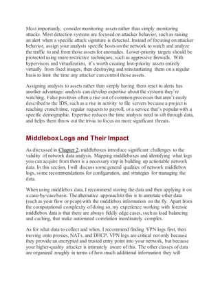 Most importantly, considermonitoring assets rather than simply monitoring
attacks. Most detection systems are focused on attacker behavior, such as raising
an alert when a specific attack signature is detected. Instead of focusing on attacker
behavior, assign your analysts specific hosts on the network to watch and analyze
the traffic to and from those assets for anomalies. Lower-priority targets should be
protected using more restrictive techniques, such as aggressive firewalls. With
hypervisors and virtualization, it’s worth creating low-priority assets entirely
virtually from fixed images, then destroying and reinstantiating them on a regular
basis to limit the time any attacker can control those assets.
Assigning analysts to assets rather than simply having them react to alerts has
another advantage: analysts can develop expertise about the systems they’re
watching. False positives often a rise out of common processes that aren’t easily
described to the IDS, such as a rise in activity to file servers because a project is
reaching crunch time, regular requests to payroll, or a service that’s popular with a
specific demographic. Expertise reduces the time analysts need to sift through data,
and helps them throw out the trivia to focus on more significant threats.
Middlebox Logs and Their Impact
As discussed in Chapter 2, middleboxes introduce significant challenges to the
validity of network data analysis. Mapping middleboxes and identifying what logs
you can acquire from them is a necessary step in building up actionable network
data. In this section, I will discuss some general qualities of network middlebox
logs, some recommendations for configuration, and strategies for managing the
data.
When using middlebox data, I recommend storing the data and then applying it on
a case-by-casebasis. The alternative approachto this is to annotate other data
(such as your flow or pcap) with the middlebox information on the fly. Apart from
the computational complexity of doing so, my experience working with forensic
middlebox data is that there are always fiddly edge cases, such as load balancing
and caching, that make automated correlation inordinately complex.
As for what data to collect and when, I recommend finding VPN logs first, then
moving onto proxies, NATs, and DHCP. VPN logs are critical not only because
they provide an encrypted and trusted entry point into your network, but because
your higher-quality attacker is intimately aware of this. The other classes of data
are organized roughly in terms of how much additional information they will
 