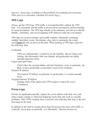 uncover—proxy logs, in addition to the problems of correlating across proxies,
often serve as a convenient substitute for service logs.7
VPN Logs
Always get the VPN logs. VPN traffic is incomprehensible without the VPN
logs—it is encrypted, and the traffic is processed at concentrators, before reaching
its actual destination. The VPN logs should, at the minimum, provide you with the
identity, credentials, and a local mapping of IP addresses after the concentrator.
VPN logs are session-oriented, and usually multiline behemoths containing
multiple interstitial events. Developing a log shim to summarize the events
(see Chapter 4) will cut down on the pain. When looking at VPN logs, check for
the following data:
Credentials
VPNs are authenticated, so check to see the identities that are being used.
Linking this information with user identity and geolocation are handy
anomaly-detection tricks.
Logon and logoff times
Check when the sessions initiate and end. Enterprise users, in particular, are
likely to have predictable session times (such as the workday).
External IP address
The external IP address, in particular its geolocation, is a useful anomaly
hook.
Assigned internal IP address
Keeping track of the address the VPN assigns is critical for cross-
correlation.8
Proxy Logs
Proxies are application-specific, replace the server address with their own, and
often contain caching or other load balancing hacks that will result in causality
problems. After VPNs, keeping track of proxies and collecting their logs is the next
best bang for the buck.
In addition to the need to acquire proxy logs becauseproxies mess with traffic so
creatively, proxy logs are generally very informative. Because proxies are
 