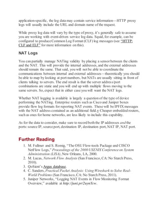application-specific, the log data may contain service information—HTTP proxy
logs will usually include the URL and domain name of the request.
While proxy log data will vary by the type of proxy, it’s generally safe to assume
you are working with event-driven service log data. Squid, for example, can be
configured to produceCommon Log Format (CLF) log messages (see “HTTP:
CLF and ELF” for more information on this).
NAT Logs
You can partially manage NATing validity by placing a sensorbetween the clients
and the NAT. This will provide the internal addresses, and the external addresses
should remain the same. That said, you will not be able to coordinate the
communications between internal and external addresses—theoretically you should
be able to map by looking at port numbers, but NATs are usually sitting in front of
clients talking to servers. The end result is that the server address/port
combinations are static and you will end up with multiple flows moving to the
same servers. So, expect that in either case you will want the NAT logs.
Whether NAT logging is available is largely a question of the type of device
performing the NATing. Enterprise routers such as Cisco and Juniper boxes
provide flow log formats for reporting NAT events. These will be IPFIX messages
with the NAT address contained as an additional field.9 Cheaper embedded routers,
such as ones for home networks, are less likely to include this capability.
As for the data to consider, make sure to record both the IP addresses and the
ports:source IP, sourceport, destination IP, destination port, NAT IP, NAT port.
Further Reading
1. M. Fullmer and S. Romig, “The OSU Flow-tools Package and CISCO
NetFlow Logs,” Proceedings of the 2000 USENIX Conferenceon System
Administration (LISA), New Orleans, LA, 2000.
2. M. Lucas, Network Flow Analysis (San Francisco, CA: No Starch Press,
2010).
3. QoSient’s Argus database.
4. C. Sanders, Practical Packet Analysis: Using Wireshark to Solve Real-
World Problems (San Francisco, CA: No Starch Press, 2011).
5. Juniper Networks, “Logging NAT Events in Flow Monitoring Format
Overview,” available at http://juni.pr/2uynYcw.
 