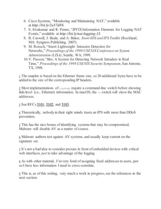 6. Cisco Systems, “Monitoring and Maintaining NAT,” available
at http://bit.ly/2u57dF6.
7. S. Sivakumar and R. Penno, “IPFIXInformation Elements for Logging NAT
Events,” available at http://bit.ly/nat-logging-13.
8. B. Caswell, J. Beale, and A. Baker, Snort IDS and IPS Toolkit (Rockland,
MA: Syngress Publishing, 2007).
9. M. Roesch, “Snort:Lightweight Intrusion Detection for
Networks,” Proceedings of the 1999 USENIXConference on System
Administration (LISA), Seattle, WA, 1999.
10.V. Paxson, “Bro: A System for Detecting Network Intruders in Real
Time,” Proceedings of the 1998 USENIX Security Symposium, San Antonio,
TX, 1998.
1 The snaplen is based on the Ethernet frame size, so 20 additional bytes have to be
added to the size of the corresponding IP headers.
2 Most implementations of tcpdump require a command-line switch before showing
link-level (i.e., Ethernet) information. In macOS, the -e switch will show the MAC
addresses.
3 See RFCs 5101, 5102, and 5103.
4 Theoretically, nobodyin their right minds trusts an IPS with more than DDoS
prevention.
5 This has the nice bonus of identifying systems that may be compromised.
Malware will disable AV as a matter of course.
6 Malware authors test against AV systems, and usually keep current on the
signature set.
7 It’s not a bad idea to consider proxies in front of embedded devices with critical
web interfaces just to take advantage of the logging.
8 As with other material, I’m very fond of assigning fixed addresses to users, just
so I have less information I need to cross-correlate.
9 This is, as of this writing, very much a work in progress;see the references in the
next section.
 
