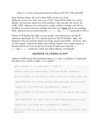 Figure 3-1. Frame and packet formats for Ethernet, IP, TCP, UDP, and ICMP
In an Ethernet frame, the most critical fields are the two MAC
addresses:destination MAC and source MAC. These 48-bit fields are used to
identify the hardware addresses of the interfaces that sent and will receive the
traffic. MAC addresses are restricted to a single collision domain, and will be
modified as a packet traverses multiple networks (see Figure 2-5 for an example).
MAC addresses are accessed using the ether src and ether dst predicates in BPF.2
Within an IP header, the fields you are usually most interested in are the IP
addresses, the length, the TTL, and the protocol. The IP identifier, flags, and
fragment offset are used for attacks involving packet reassembly—however, they
are also largely a historical artifact from before Ethernet was a nearly universal
transport protocol. You can get access to the IP addresses using the src
host and dst host predicates, which also allow filtering on netmasks.
ADDRESS FILTERING IN BPF
Addresses in BPF can be filteredusingthe various host and net predicates. To understand
how these work, consider asimple tcpdump output:
host$ tcpdump -n -r sample.pcap | head -5
reading from file sample.pcap, link-type EN10MB (Ethernet)
20:01:12.094915 IP 192.168.1.3.56305 > 208.78.7.2.389: Flags [S],
seq 265488449, win 65535, options [mss 1460,nop, wscale 3,nop,
nop,TS val 1111716334 ecr 0,sackOK,eol], length 0
20:01:12.094981 IP 192.168.1.3.56302 > 192.168.144.18.389: Flags
[S],
seq 1490713463, win 65535, options [mss 1460,nop,wscale 3,nop,
nop,TS val 1111716334 ecr 0,sackOK,eol], length 0
20:01:12.471014 IP 192.168.1.102.7600 > 192.168.1.255.7600: UDP,
length 36
 