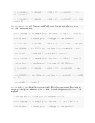 20:01:12.861101 IP 192.168.1.6.17784 > 255.255.255.255.17784:
UDP, length 27
20:01:12.862487 IP 192.168.1.6.51949 > 255.255.255.255.3483: UDP,
length 37
src host or dst host will filter onexact IP addresses, filteringfor traffic to or from
192.168.1.3as shown here:
host$ tcpdump -n -r sample.pcap src host 192.168.1.3 | head -1
reading from file sample.pcap, link-type EN10MB (Ethernet)
20:01:12.094915 IP 192.168.1.3.56305 > 208.78.7.2.389: Flags [S],
seq 265488449, win 65535, options [mss 1460,nop,wscale 3,nop,
nop,TS val 1111716334 ecr 0,sackOK,eol], length 0
host$ tcpdump -n -r sample.pcap dst host 192.168.1.3 | head -1
reading from file sample.pcap, link-type EN10MB (Ethernet)
20:01:13.898712 IP 192.168.1.6.48991 > 192.168.1.3.9000: Flags
[S],
seq 2975851986, win 5840, options [mss 1460,sackOK,TS val 911030
ecr 0,
nop,wscale 1], length 0
src net and dst net allow filteringonnetblocks. The followingexample shows how we
can progressivelyfilter addresses inthe 192.168.1 networkusingjust the address or CIDR
notation:
# Use src net to filter just by matching octets
host$ tcpdump -n -r sample.pcap src net 192.168.1 | head -3
reading from file sample.pcap, link-type EN10MB (Ethernet)
 