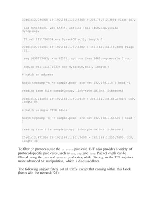 20:01:12.094915 IP 192.168.1.3.56305 > 208.78.7.2.389: Flags [S],
seq 265488449, win 65535, options [mss 1460,nop,wscale
3,nop,nop,
TS val 1111716334 ecr 0,sackOK,eol], length 0
20:01:12.094981 IP 192.168.1.3.56302 > 192.168.144.18.389: Flags
[S],
seq 1490713463, win 65535, options [mss 1460,nop,wscale 3,nop,
nop,TS val 1111716334 ecr 0,sackOK,eol], length 0
# Match an address
host$ tcpdump -n -r sample.pcap src net 192.168.1.5 | head -1
reading from file sample.pcap, link-type EN10MB (Ethernet)
20:01:13.244094 IP 192.168.1.5.50919 > 208.111.133.84.27017: UDP,
length 84
# Match using a CIDR block
host$ tcpdump -n -r sample.pcap src net 192.168.1.64/26 | head -
1
reading from file sample.pcap, link-type EN10MB (Ethernet)
20:01:12.471014 IP 192.168.1.102.7600 > 192.168.1.255.7600: UDP,
length 36
To filter on protocols, usethe ip proto predicate. BPF also provides a variety of
protocol-specific predicates, such as tcp, udp, and icmp. Packet length can be
filtered using the less and greater predicates, while filtering on the TTL requires
more advanced bit manipulation, which is discussed later.
The following snippet filters out all traffic except that coming within this block
(hosts with the netmask /24):
 