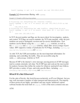 host$ tcpdump -i en1 -s 0 -w result src net 192.168.2.0/24
Example 3-2 demonstrates filtering with tcpdump.
Example 3-2. Examples of filtering using tcpdump
# Filtering out everything but internal traffic
host$ tcpdump -i en1 -s 0 -w result src net 192.168.2.0/24 && dst
net 
192.168.0.0/16
# Filtering out everything but web traffic, identified by port
host$ tcpdump -i en1 -s 0 -w result ((src port 80 || src port 443)
&& 
(src net 192.168.2.0))
In TCP, the port number and flags are the most critical for investigation, analysis,
and control. TCP flags are used to maintain the TCP state machine, while the port
numbers are used to distinguish sessions and for service identification. Port
numbers can be filtered using the src port and dst port switches, as well as
the src portrange and dst portrange switches, which filter across a range of port
values. BPF supports a variety of predicates for TCP flags, including tcp-fin, tcp-
syn, tcp-rst, tcp-push, tcp-ack, and tcp-urg.
As with TCP, the UDP port numbers are the most important information for
analyzing and controlling the traffic. They are accessible using the
same port and portrange switches as TCP.
Because ICMP is the internet’s error message–passing protocol, ICMP messages
tend to contain extremely rich data. The ICMP type and codeare the most useful
for analysis because they define the syntax for whatever payload (if any) follows.
BPF provides a variety of type- and code-specific filters, including icmp-
echoreply, icmp-unreach, icmp-tstamp, and icmp-redirect.
What If It’s Not Ethernet?
For the sake of brevity, this bookfocuses exclusively on IP over Ethernet, but you
may well encounter a number of other transport and data protocols. The majority
of these protocols are highly specialized and may require additional capture
software besides the tools built on libpcap. A few of the more common ones are:
ATM
 