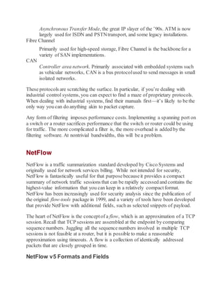 Asynchronous Transfer Mode, the great IP slayer of the ’90s. ATM is now
largely used for ISDN and PSTNtransport, and some legacy installations.
Fibre Channel
Primarily used for high-speed storage, Fibre Channel is the backbonefor a
variety of SAN implementations.
CAN
Controller area network. Primarily associated with embedded systems such
as vehicular networks, CAN is a bus protocolused to send messages in small
isolated networks.
These protocols are scratching the surface. In particular, if you’re dealing with
industrial control systems, you can expect to find a maze of proprietary protocols.
When dealing with industrial systems, find their manuals first—it’s likely to be the
only way you can do anything akin to packet capture.
Any form of filtering imposes performance costs. Implementing a spanning port on
a switch or a router sacrifices performance that the switch or router could be using
for traffic. The more complicated a filter is, the more overhead is added by the
filtering software. At nontrivial bandwidths, this will be a problem.
NetFlow
NetFlow is a traffic summarization standard developed by Cisco Systems and
originally used for network services billing. While not intended for security,
NetFlow is fantastically useful for that purposebecauseit provides a compact
summary of network traffic sessions that can be rapidly accessed and contains the
highest-value information that you can keep in a relatively compactformat.
NetFlow has been increasingly used for security analysis since the publication of
the original flow-tools package in 1999, and a variety of tools have been developed
that provide NetFlow with additional fields, such as selected snippets of payload.
The heart of NetFlow is the conceptof a flow, which is an approximation of a TCP
session. Recall that TCP sessions are assembled at the endpoint by comparing
sequence numbers. Juggling all the sequence numbers involved in multiple TCP
sessions is not feasible at a router, but it is possible to make a reasonable
approximation using timeouts. A flow is a collection of identically addressed
packets that are closely grouped in time.
NetFlow v5 Formats and Fields
 