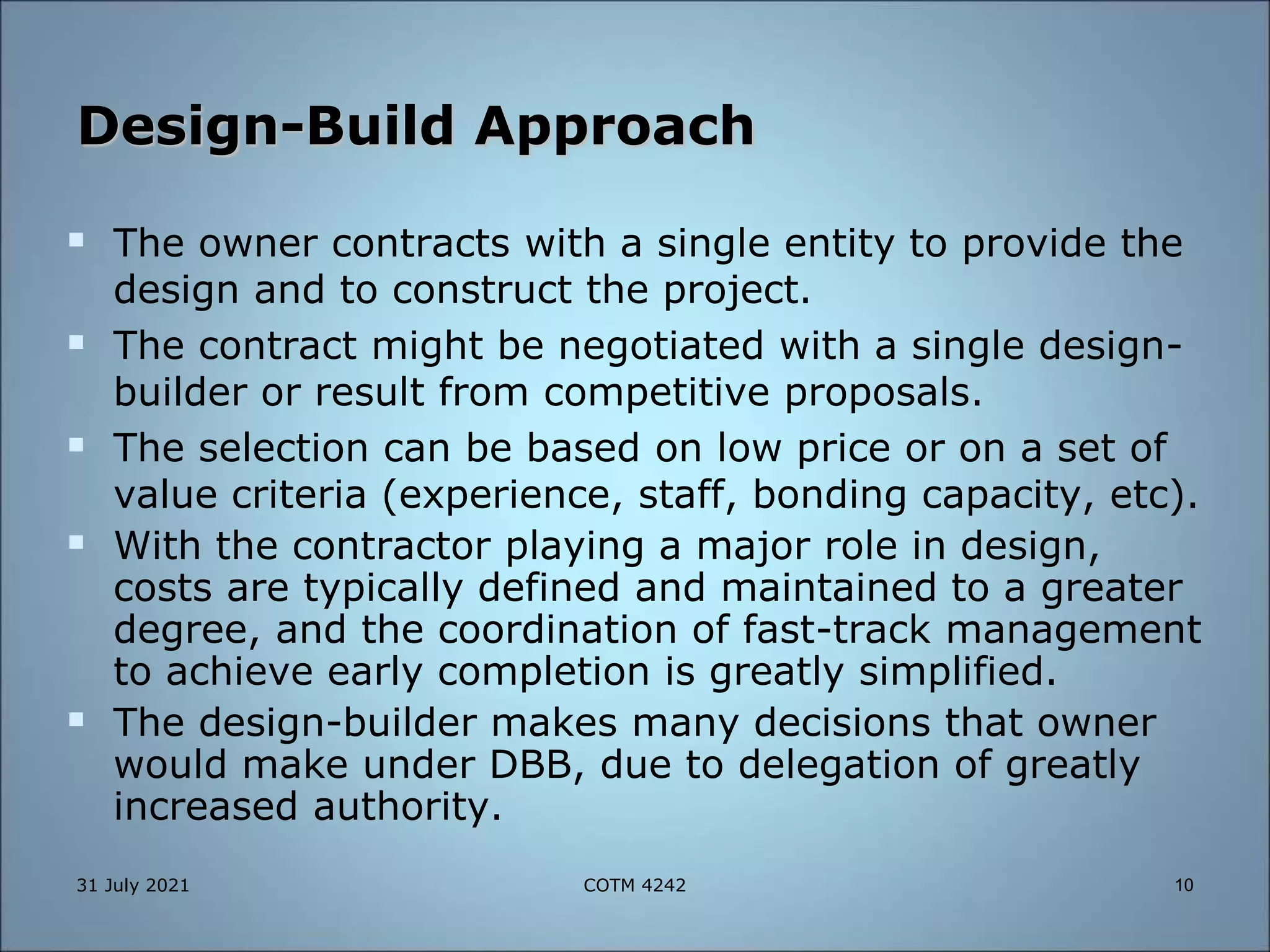 Design-Build Approach
 The owner contracts with a single entity to provide the
design and to construct the project.
 The contract might be negotiated with a single design-
builder or result from competitive proposals.
 The selection can be based on low price or on a set of
value criteria (experience, staff, bonding capacity, etc).
 With the contractor playing a major role in design,
costs are typically defined and maintained to a greater
degree, and the coordination of fast-track management
to achieve early completion is greatly simplified.
 The design-builder makes many decisions that owner
would make under DBB, due to delegation of greatly
increased authority.
31 July 2021 10
COTM 4242
 