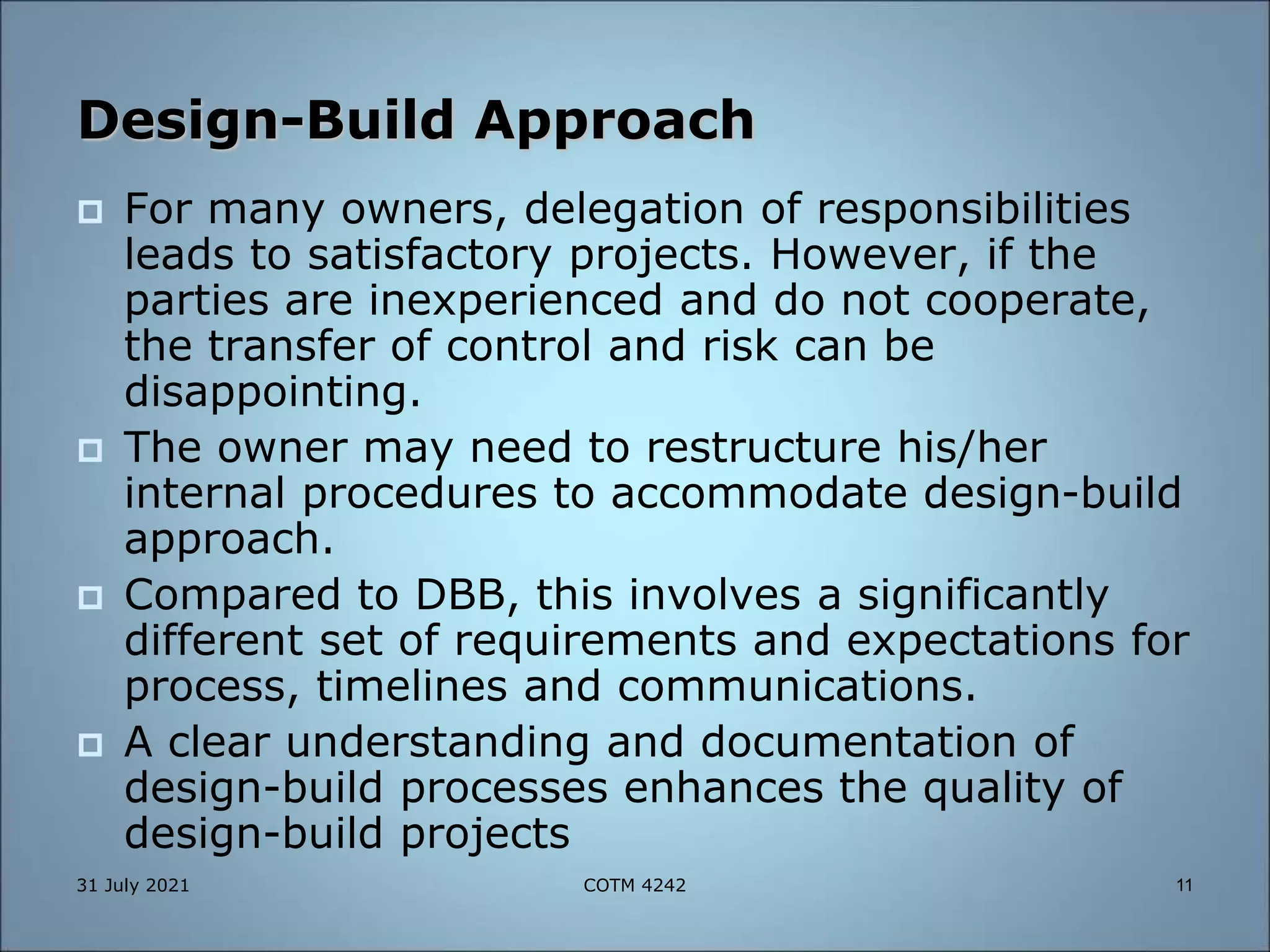 Design-Build Approach
 For many owners, delegation of responsibilities
leads to satisfactory projects. However, if the
parties are inexperienced and do not cooperate,
the transfer of control and risk can be
disappointing.
 The owner may need to restructure his/her
internal procedures to accommodate design-build
approach.
 Compared to DBB, this involves a significantly
different set of requirements and expectations for
process, timelines and communications.
 A clear understanding and documentation of
design-build processes enhances the quality of
design-build projects
31 July 2021 11
COTM 4242
 