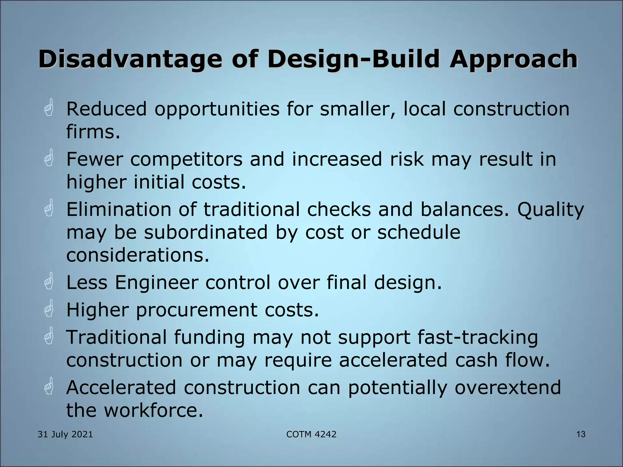 Disadvantage of Design-Build Approach
 Reduced opportunities for smaller, local construction
firms.
 Fewer competitors and increased risk may result in
higher initial costs.
 Elimination of traditional checks and balances. Quality
may be subordinated by cost or schedule
considerations.
 Less Engineer control over final design.
 Higher procurement costs.
 Traditional funding may not support fast-tracking
construction or may require accelerated cash flow.
 Accelerated construction can potentially overextend
the workforce.
31 July 2021 13
COTM 4242
 