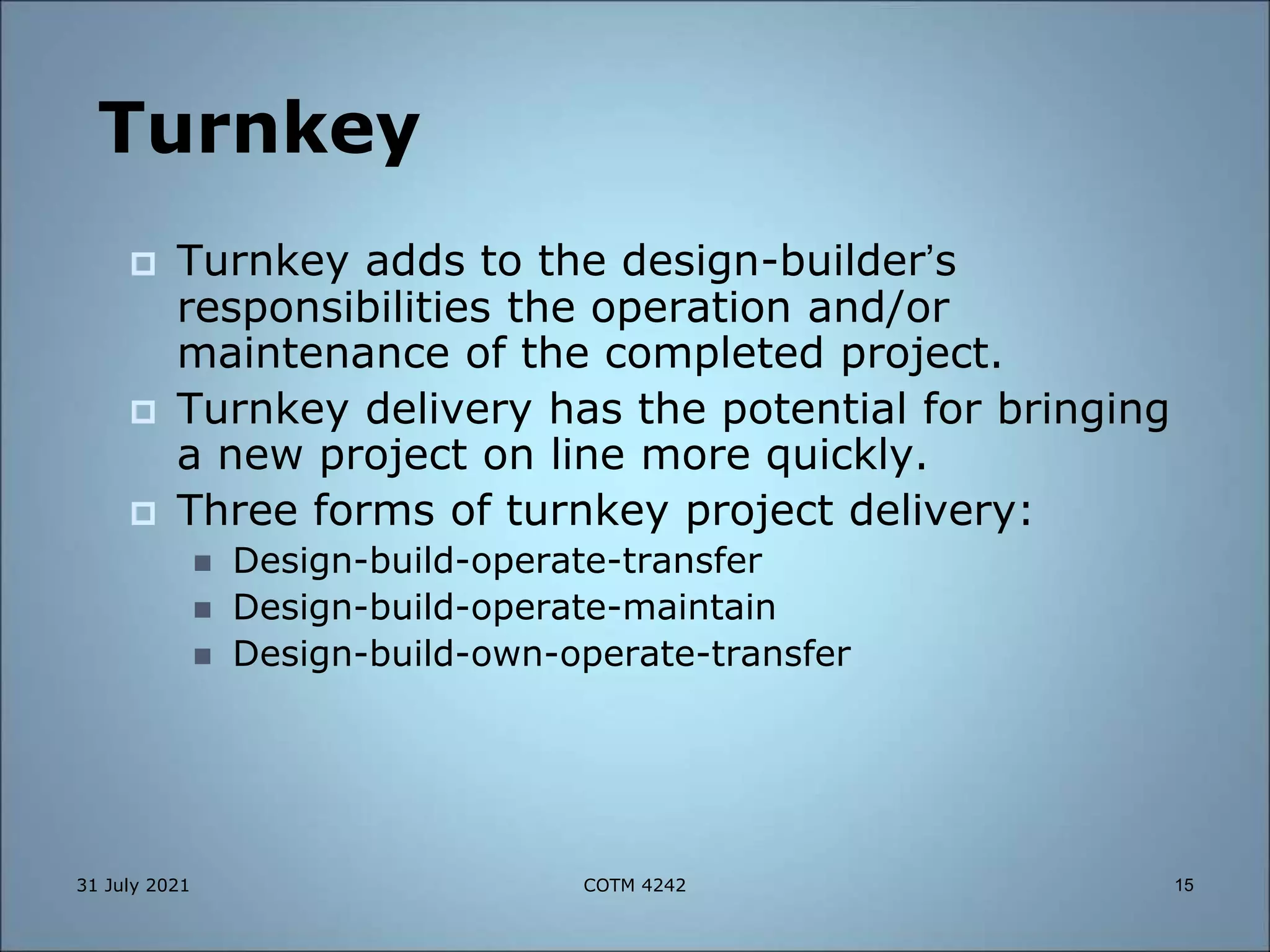 Turnkey
 Turnkey adds to the design-builder’s
responsibilities the operation and/or
maintenance of the completed project.
 Turnkey delivery has the potential for bringing
a new project on line more quickly.
 Three forms of turnkey project delivery:
 Design-build-operate-transfer
 Design-build-operate-maintain
 Design-build-own-operate-transfer
31 July 2021 15
COTM 4242
 