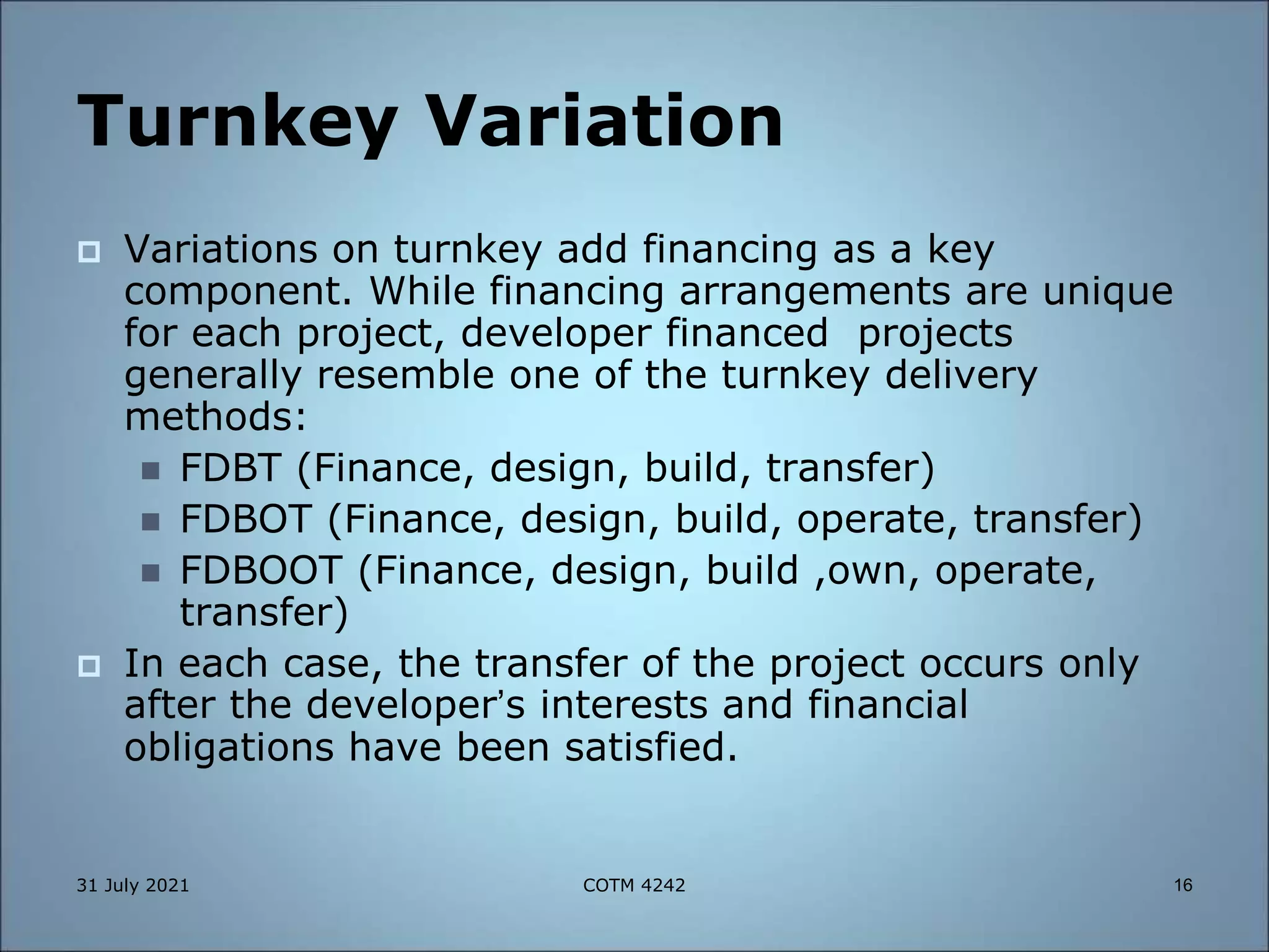 Turnkey Variation
 Variations on turnkey add financing as a key
component. While financing arrangements are unique
for each project, developer financed projects
generally resemble one of the turnkey delivery
methods:
 FDBT (Finance, design, build, transfer)
 FDBOT (Finance, design, build, operate, transfer)
 FDBOOT (Finance, design, build ,own, operate,
transfer)
 In each case, the transfer of the project occurs only
after the developer’s interests and financial
obligations have been satisfied.
31 July 2021 16
COTM 4242
 