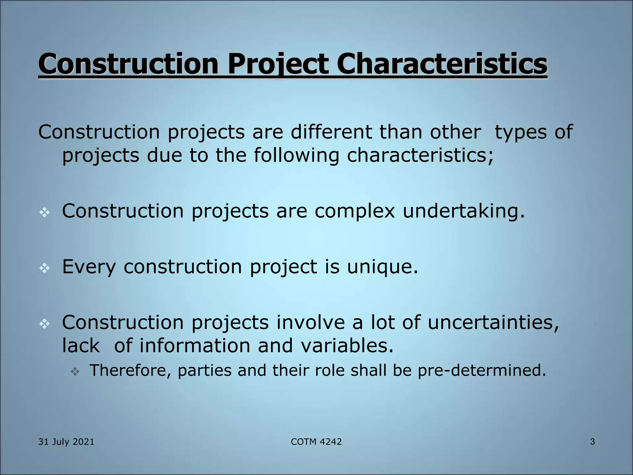Construction Project Characteristics
Construction projects are different than other types of
projects due to the following characteristics;
 Construction projects are complex undertaking.
 Every construction project is unique.
 Construction projects involve a lot of uncertainties,
lack of information and variables.
 Therefore, parties and their role shall be pre-determined.
31 July 2021 3
COTM 4242
 