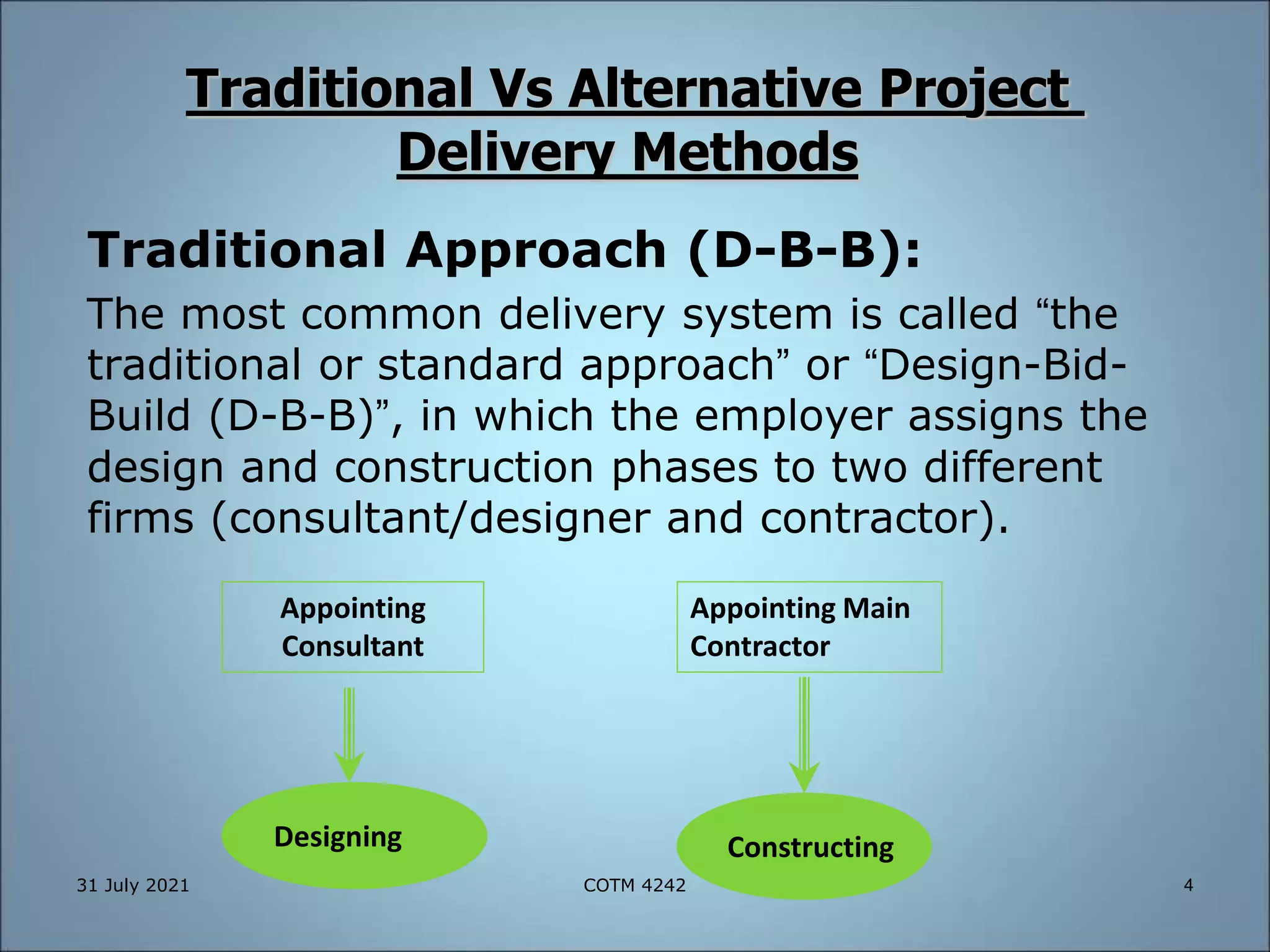 Traditional Vs Alternative Project
Delivery Methods
Traditional Approach (D-B-B):
The most common delivery system is called “the
traditional or standard approach” or “Design-Bid-
Build (D-B-B)”, in which the employer assigns the
design and construction phases to two different
firms (consultant/designer and contractor).
Constructing
Designing
Appointing
Consultant
Appointing Main
Contractor
31 July 2021 4
COTM 4242
 