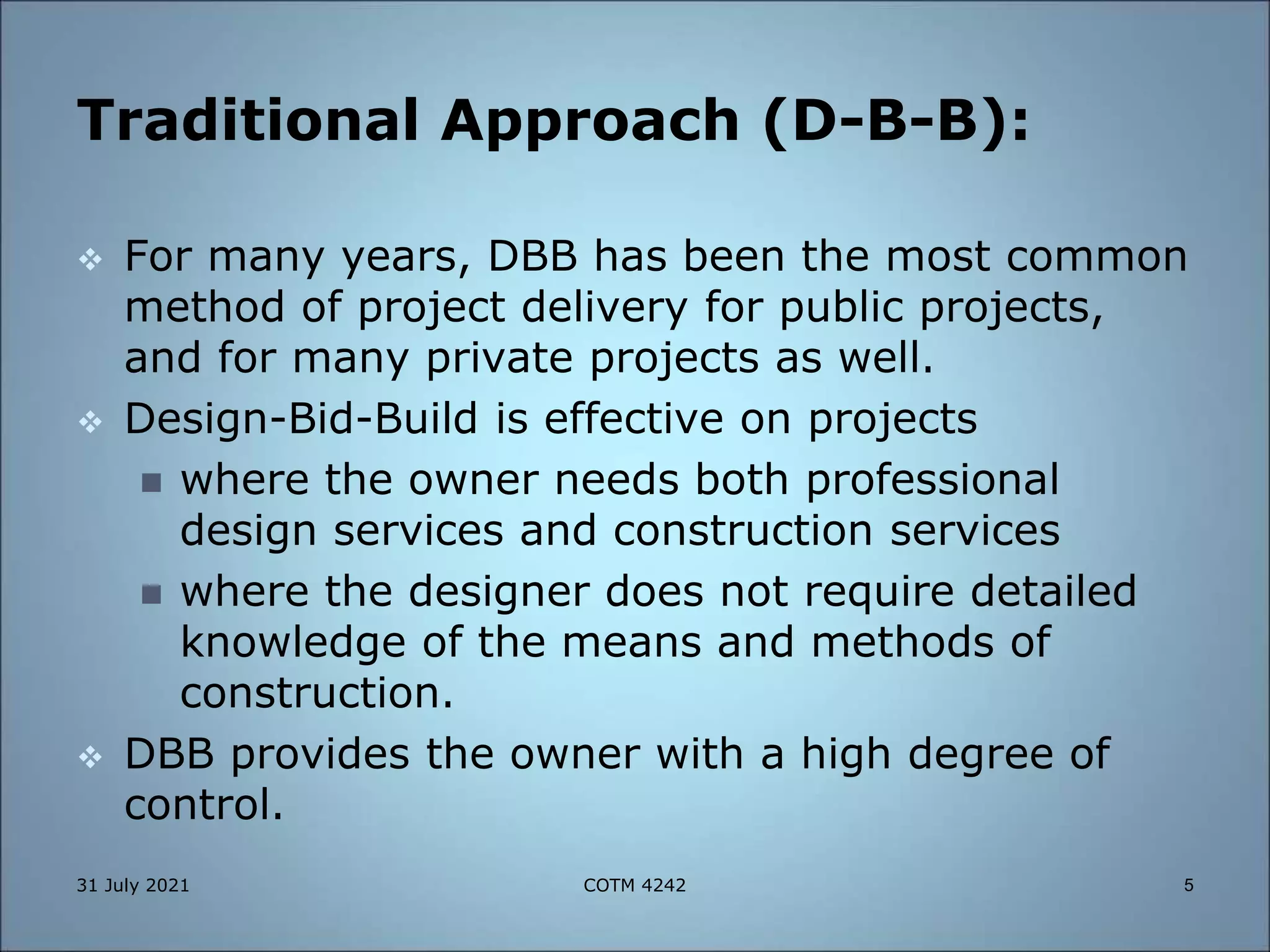 Traditional Approach (D-B-B):
 For many years, DBB has been the most common
method of project delivery for public projects,
and for many private projects as well.
 Design-Bid-Build is effective on projects
 where the owner needs both professional
design services and construction services
 where the designer does not require detailed
knowledge of the means and methods of
construction.
 DBB provides the owner with a high degree of
control.
31 July 2021 5
COTM 4242
 