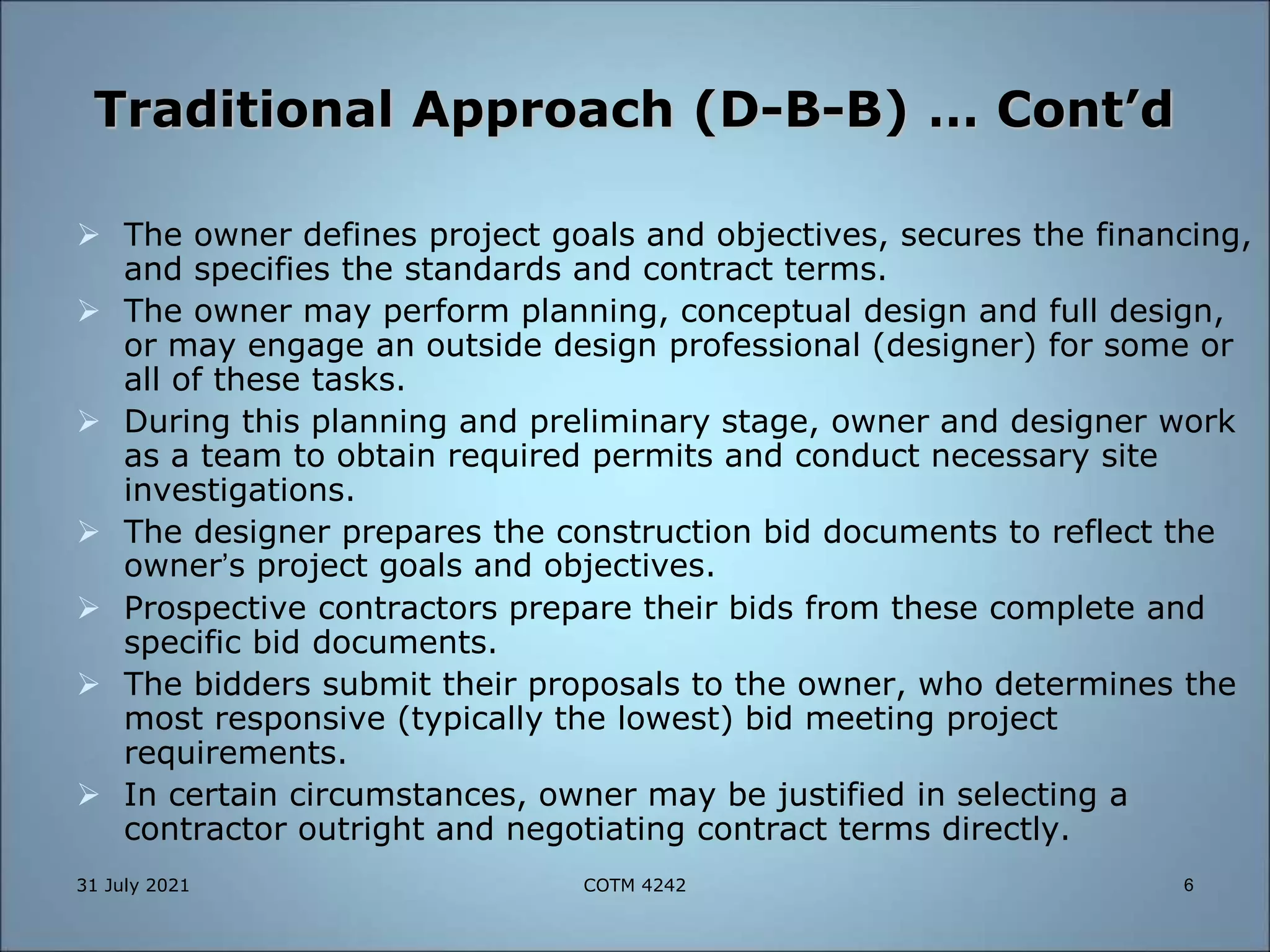 Traditional Approach (D-B-B) … Cont’d
 The owner defines project goals and objectives, secures the financing,
and specifies the standards and contract terms.
 The owner may perform planning, conceptual design and full design,
or may engage an outside design professional (designer) for some or
all of these tasks.
 During this planning and preliminary stage, owner and designer work
as a team to obtain required permits and conduct necessary site
investigations.
 The designer prepares the construction bid documents to reflect the
owner’s project goals and objectives.
 Prospective contractors prepare their bids from these complete and
specific bid documents.
 The bidders submit their proposals to the owner, who determines the
most responsive (typically the lowest) bid meeting project
requirements.
 In certain circumstances, owner may be justified in selecting a
contractor outright and negotiating contract terms directly.
31 July 2021 6
COTM 4242
 