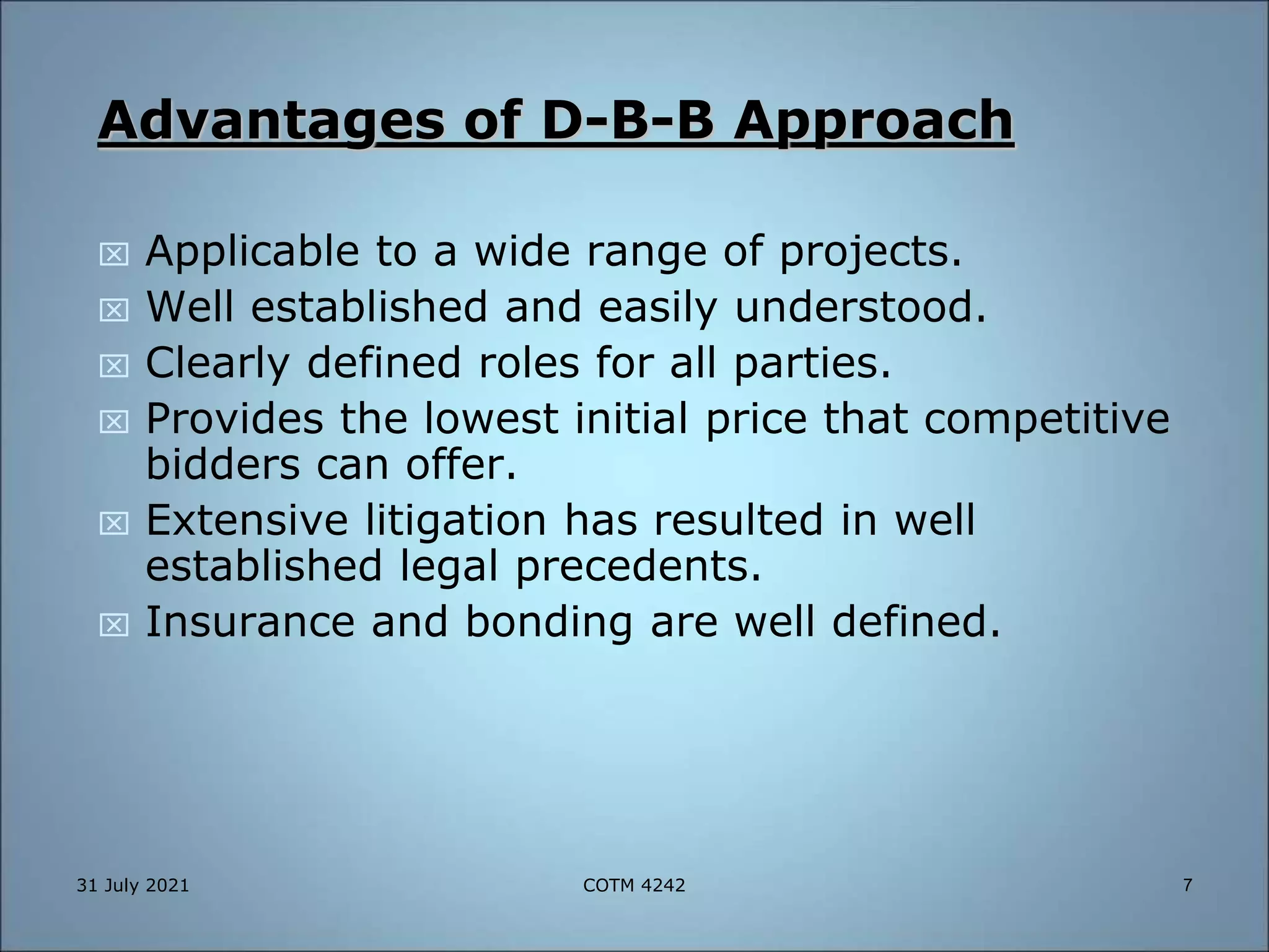 Advantages of D-B-B Approach
 Applicable to a wide range of projects.
 Well established and easily understood.
 Clearly defined roles for all parties.
 Provides the lowest initial price that competitive
bidders can offer.
 Extensive litigation has resulted in well
established legal precedents.
 Insurance and bonding are well defined.
31 July 2021 7
COTM 4242
 