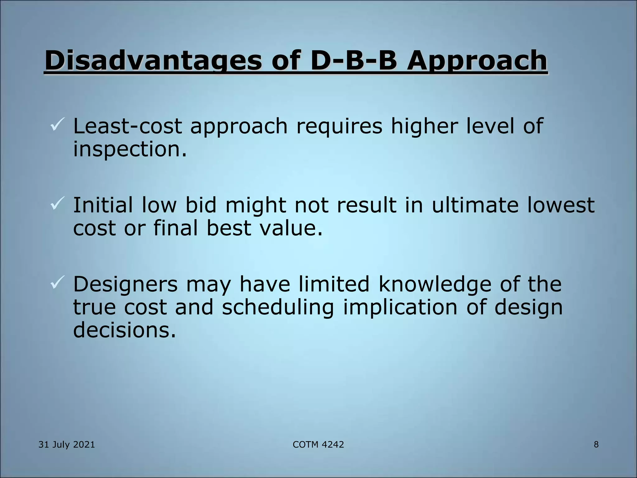 Disadvantages of D-B-B Approach
 Least-cost approach requires higher level of
inspection.
 Initial low bid might not result in ultimate lowest
cost or final best value.
 Designers may have limited knowledge of the
true cost and scheduling implication of design
decisions.
31 July 2021 8
COTM 4242
 