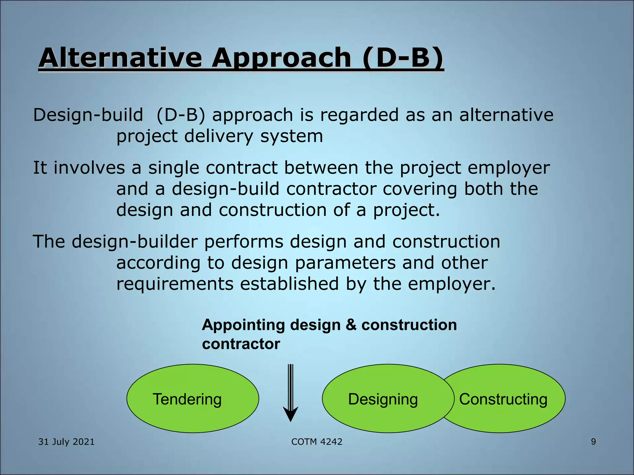 Alternative Approach (D-B)
Design-build (D-B) approach is regarded as an alternative
project delivery system
It involves a single contract between the project employer
and a design-build contractor covering both the
design and construction of a project.
The design-builder performs design and construction
according to design parameters and other
requirements established by the employer.
Constructing
Designing
Appointing design & construction
contractor
Tendering
31 July 2021 9
COTM 4242
 