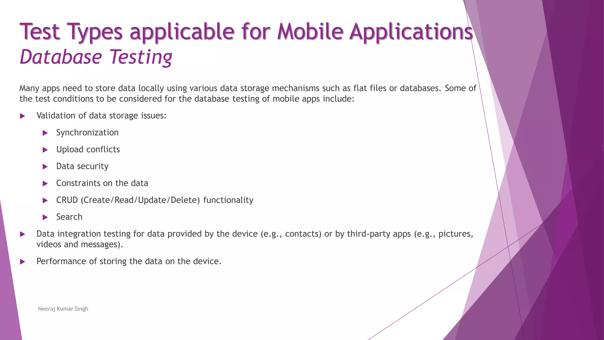 Test Types applicable for Mobile Applications
Database Testing
Many apps need to store data locally using various data storage mechanisms such as flat files or databases. Some of
the test conditions to be considered for the database testing of mobile apps include:
 Validation of data storage issues:
 Synchronization
 Upload conflicts
 Data security
 Constraints on the data
 CRUD (Create/Read/Update/Delete) functionality
 Search
 Data integration testing for data provided by the device (e.g., contacts) or by third-party apps (e.g., pictures,
videos and messages).
 Performance of storing the data on the device.
Neeraj Kumar Singh
 