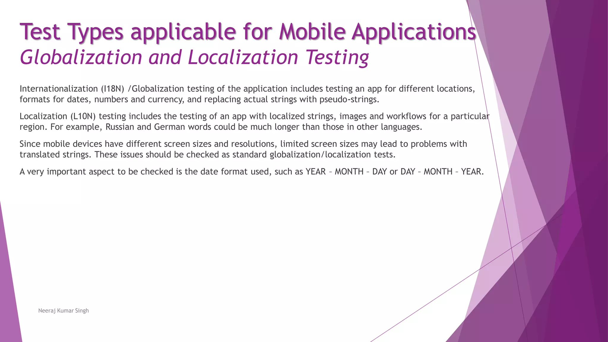 Test Types applicable for Mobile Applications
Globalization and Localization Testing
Internationalization (I18N) /Globalization testing of the application includes testing an app for different locations,
formats for dates, numbers and currency, and replacing actual strings with pseudo-strings.
Localization (L10N) testing includes the testing of an app with localized strings, images and workflows for a particular
region. For example, Russian and German words could be much longer than those in other languages.
Since mobile devices have different screen sizes and resolutions, limited screen sizes may lead to problems with
translated strings. These issues should be checked as standard globalization/localization tests.
A very important aspect to be checked is the date format used, such as YEAR – MONTH – DAY or DAY – MONTH – YEAR.
Neeraj Kumar Singh
 