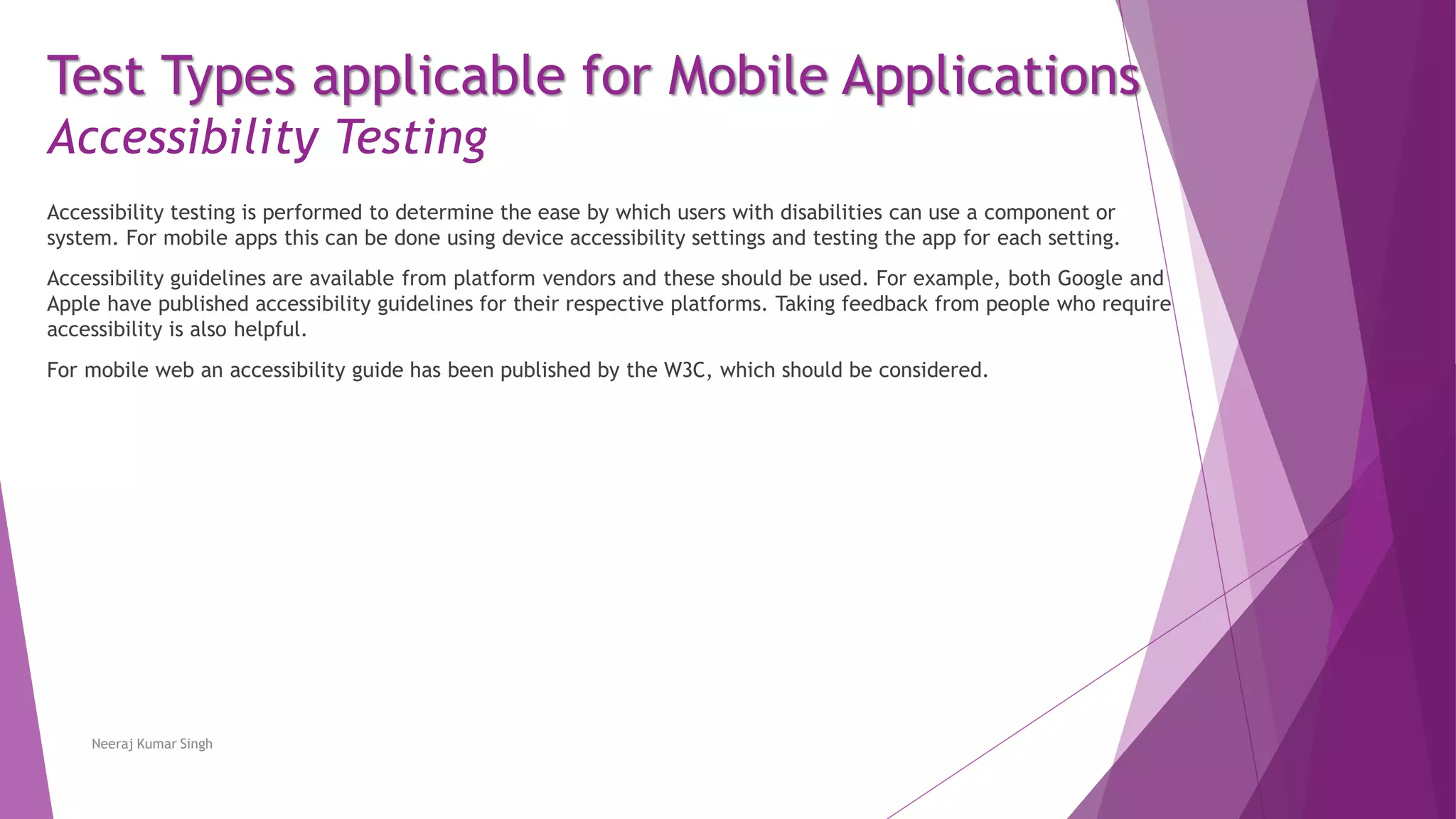 Test Types applicable for Mobile Applications
Accessibility Testing
Accessibility testing is performed to determine the ease by which users with disabilities can use a component or
system. For mobile apps this can be done using device accessibility settings and testing the app for each setting.
Accessibility guidelines are available from platform vendors and these should be used. For example, both Google and
Apple have published accessibility guidelines for their respective platforms. Taking feedback from people who require
accessibility is also helpful.
For mobile web an accessibility guide has been published by the W3C, which should be considered.
Neeraj Kumar Singh
 