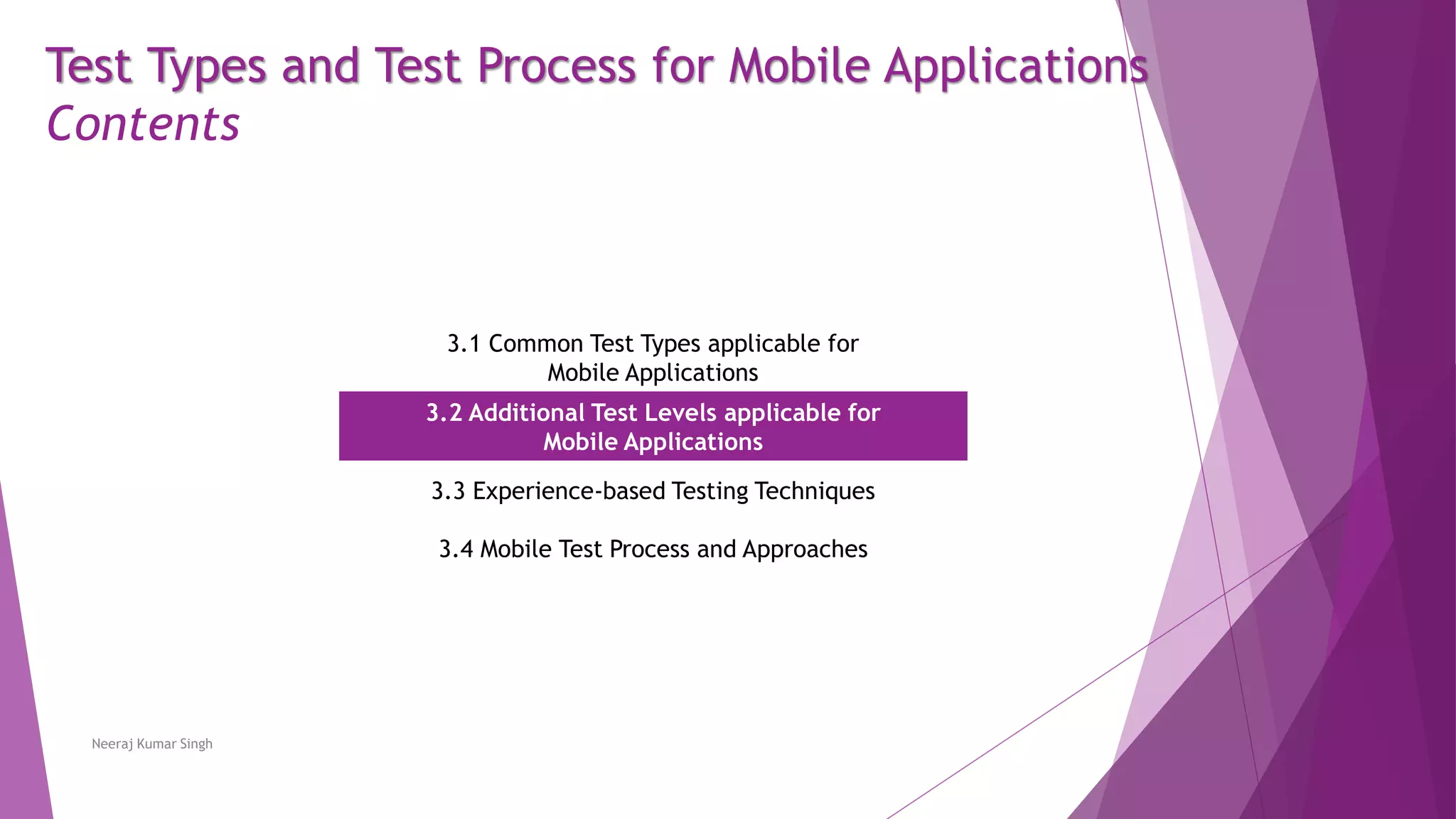 Test Types and Test Process for Mobile Applications
Contents
3.1 Common Test Types applicable for
Mobile Applications
3.2 Additional Test Levels applicable for
Mobile Applications
3.3 Experience-based Testing Techniques
3.4 Mobile Test Process and Approaches
Neeraj Kumar Singh
 