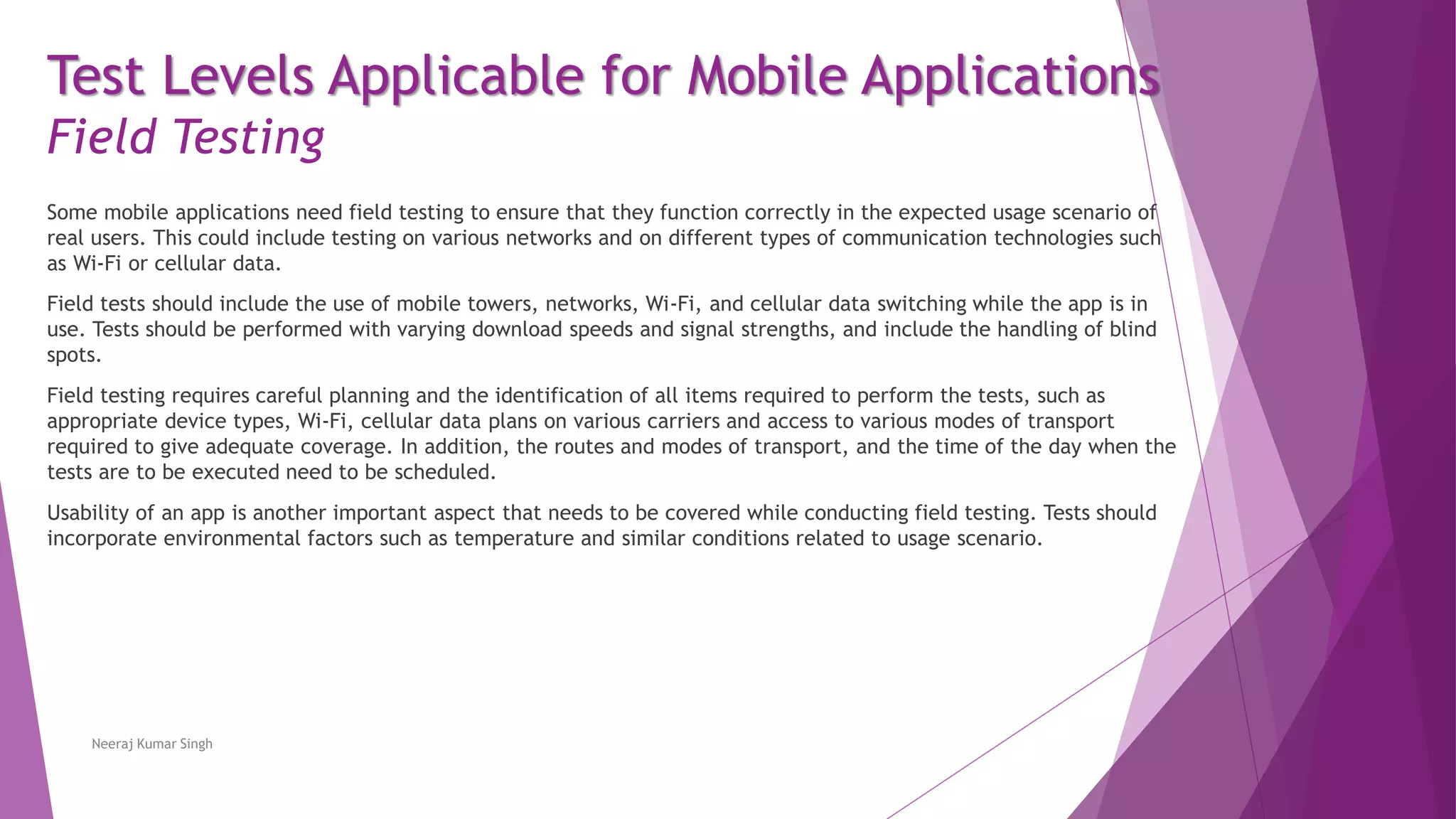 Test Levels Applicable for Mobile Applications
Field Testing
Some mobile applications need field testing to ensure that they function correctly in the expected usage scenario of
real users. This could include testing on various networks and on different types of communication technologies such
as Wi-Fi or cellular data.
Field tests should include the use of mobile towers, networks, Wi-Fi, and cellular data switching while the app is in
use. Tests should be performed with varying download speeds and signal strengths, and include the handling of blind
spots.
Field testing requires careful planning and the identification of all items required to perform the tests, such as
appropriate device types, Wi-Fi, cellular data plans on various carriers and access to various modes of transport
required to give adequate coverage. In addition, the routes and modes of transport, and the time of the day when the
tests are to be executed need to be scheduled.
Usability of an app is another important aspect that needs to be covered while conducting field testing. Tests should
incorporate environmental factors such as temperature and similar conditions related to usage scenario.
Neeraj Kumar Singh
 