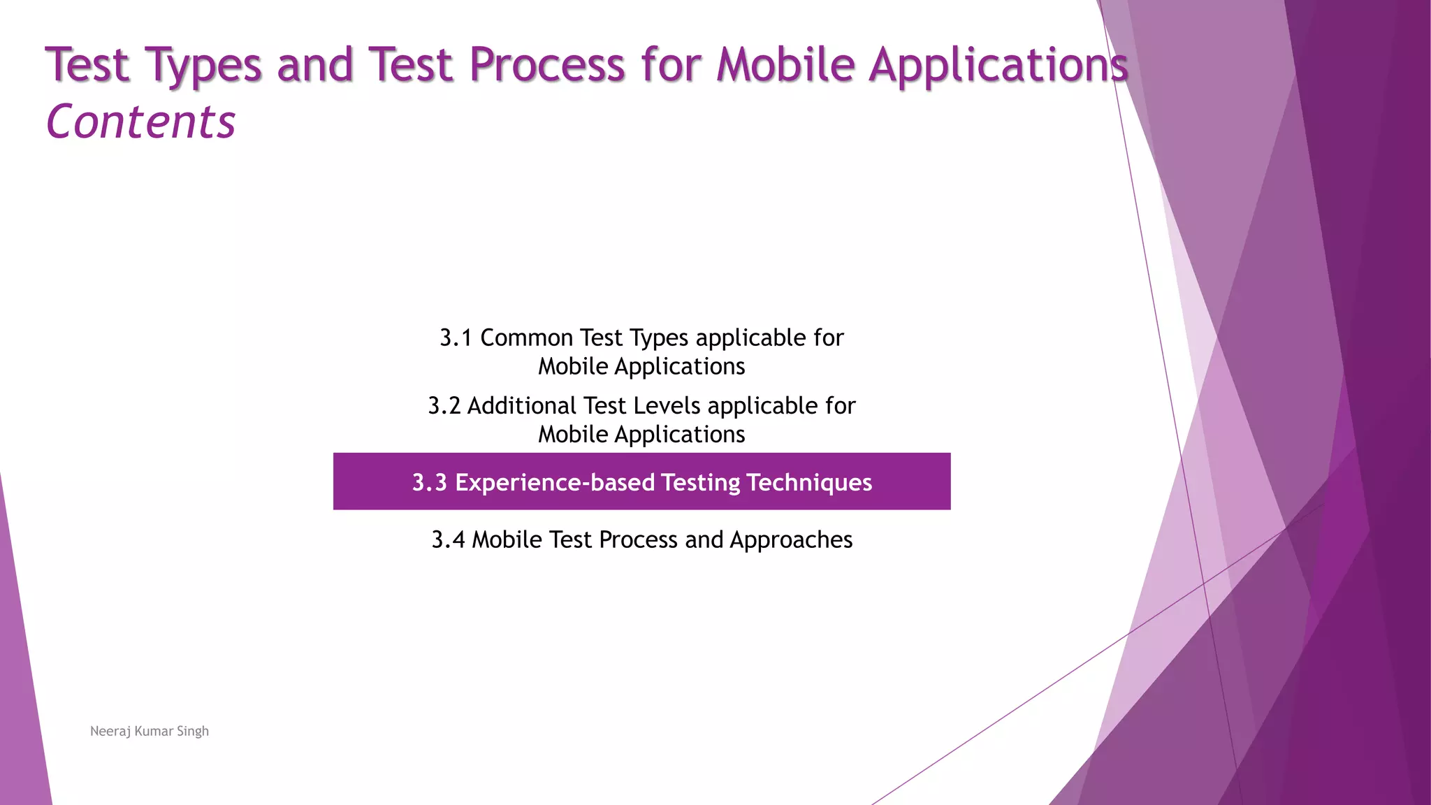 Test Types and Test Process for Mobile Applications
Contents
3.1 Common Test Types applicable for
Mobile Applications
3.2 Additional Test Levels applicable for
Mobile Applications
3.3 Experience-based Testing Techniques
3.4 Mobile Test Process and Approaches
Neeraj Kumar Singh
 