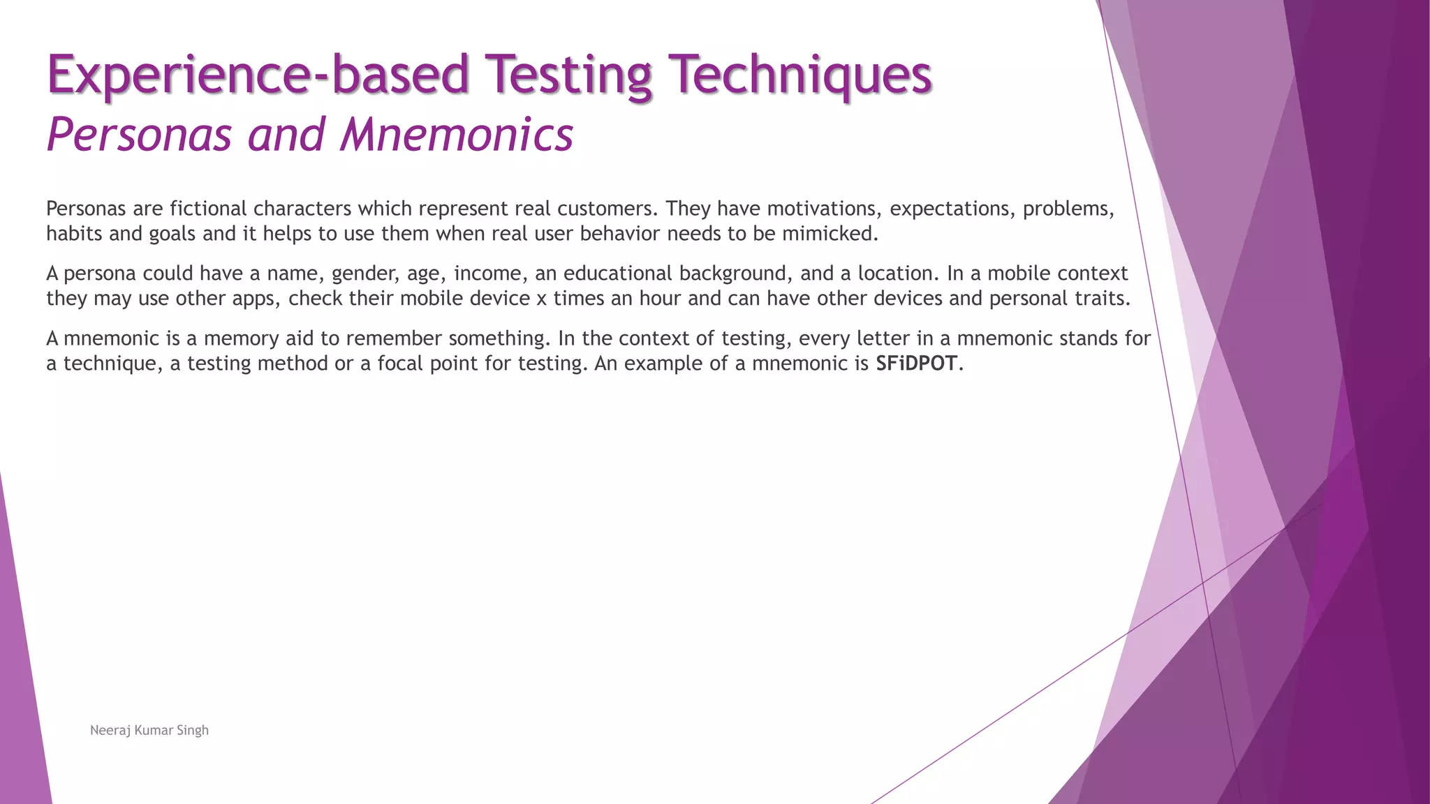 Experience-based Testing Techniques
Personas and Mnemonics
Personas are fictional characters which represent real customers. They have motivations, expectations, problems,
habits and goals and it helps to use them when real user behavior needs to be mimicked.
A persona could have a name, gender, age, income, an educational background, and a location. In a mobile context
they may use other apps, check their mobile device x times an hour and can have other devices and personal traits.
A mnemonic is a memory aid to remember something. In the context of testing, every letter in a mnemonic stands for
a technique, a testing method or a focal point for testing. An example of a mnemonic is SFiDPOT.
Neeraj Kumar Singh
 
