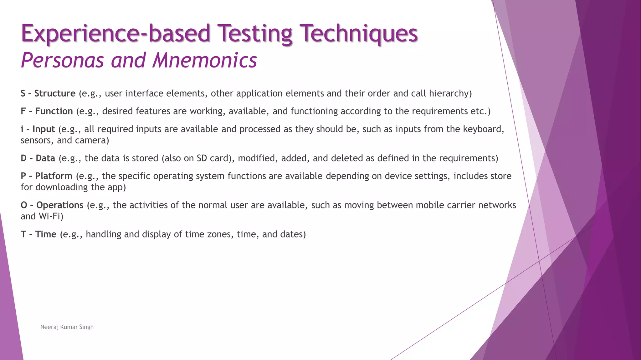 Experience-based Testing Techniques
Personas and Mnemonics
S – Structure (e.g., user interface elements, other application elements and their order and call hierarchy)
F – Function (e.g., desired features are working, available, and functioning according to the requirements etc.)
i - Input (e.g., all required inputs are available and processed as they should be, such as inputs from the keyboard,
sensors, and camera)
D – Data (e.g., the data is stored (also on SD card), modified, added, and deleted as defined in the requirements)
P – Platform (e.g., the specific operating system functions are available depending on device settings, includes store
for downloading the app)
O – Operations (e.g., the activities of the normal user are available, such as moving between mobile carrier networks
and Wi-Fi)
T – Time (e.g., handling and display of time zones, time, and dates)
Neeraj Kumar Singh
 