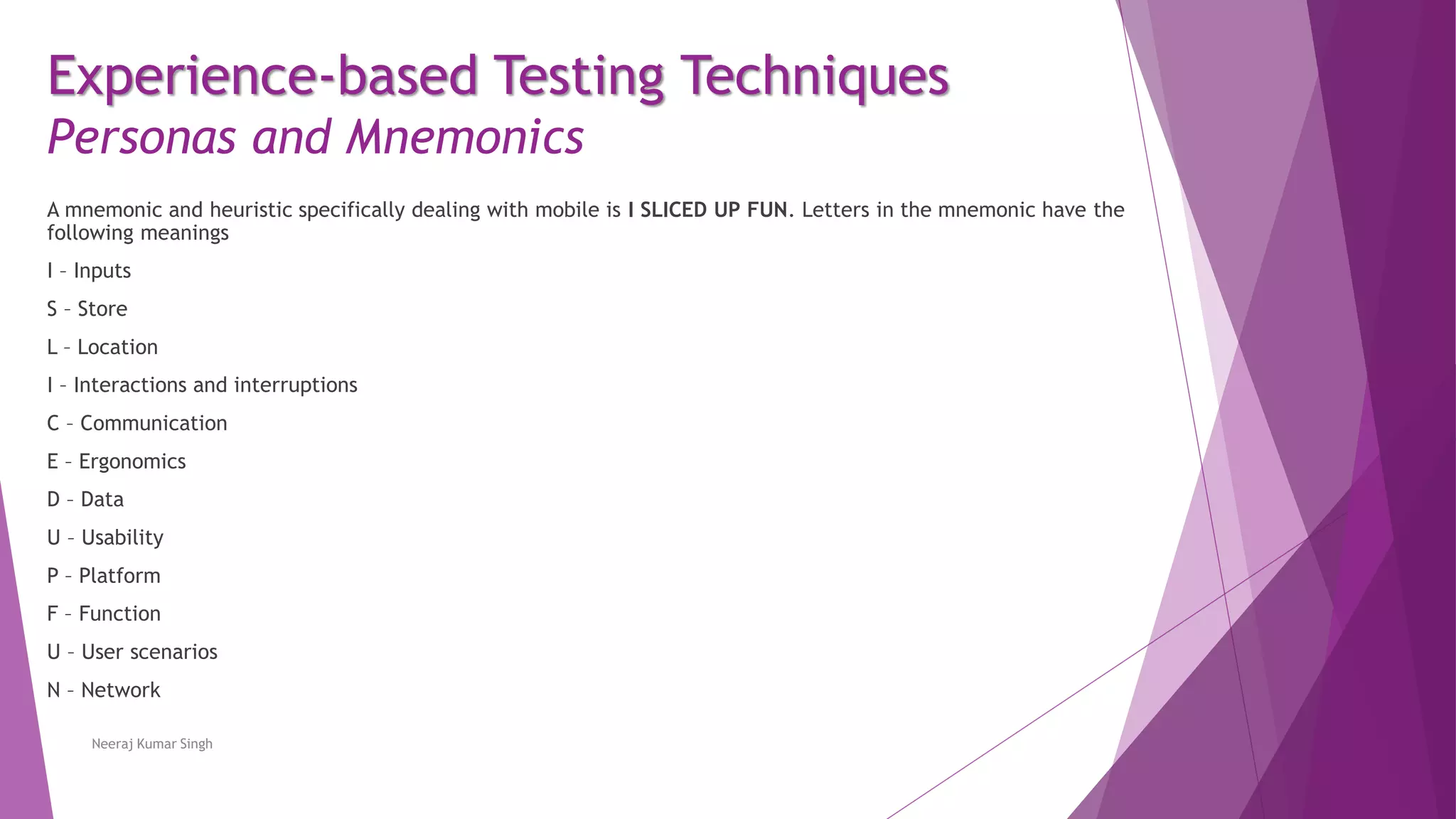 Experience-based Testing Techniques
Personas and Mnemonics
A mnemonic and heuristic specifically dealing with mobile is I SLICED UP FUN. Letters in the mnemonic have the
following meanings
I – Inputs
S – Store
L – Location
I – Interactions and interruptions
C – Communication
E – Ergonomics
D – Data
U – Usability
P – Platform
F – Function
U – User scenarios
N – Network
Neeraj Kumar Singh
 