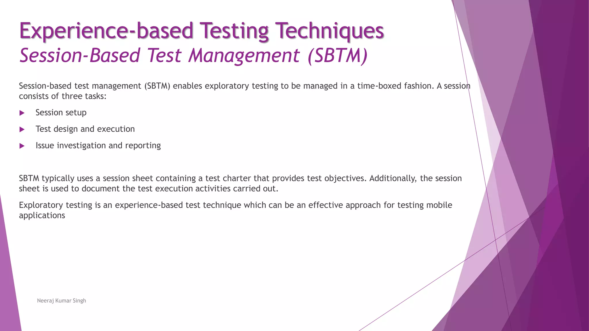 Experience-based Testing Techniques
Session-Based Test Management (SBTM)
Session-based test management (SBTM) enables exploratory testing to be managed in a time-boxed fashion. A session
consists of three tasks:
 Session setup
 Test design and execution
 Issue investigation and reporting
SBTM typically uses a session sheet containing a test charter that provides test objectives. Additionally, the session
sheet is used to document the test execution activities carried out.
Exploratory testing is an experience-based test technique which can be an effective approach for testing mobile
applications
Neeraj Kumar Singh
 